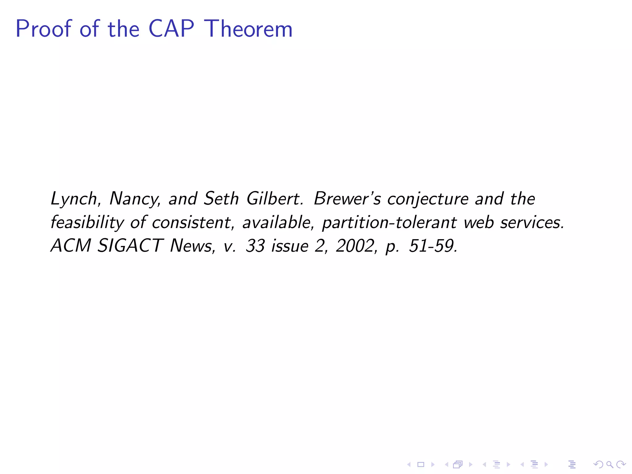 Proof of the CAP Theorem




  Lynch, Nancy, and Seth Gilbert. Brewer’s conjecture and the
  feasibility of consistent, available, partition-tolerant web services.
  ACM SIGACT News, v. 33 issue 2, 2002, p. 51-59.
 