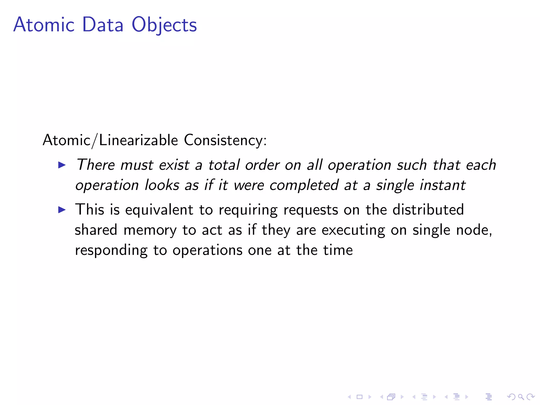 Atomic Data Objects




   Atomic/Linearizable Consistency:
        There must exist a total order on all operation such that each
         operation looks as if it were completed at a single instant
        This is equivalent to requiring requests on the distributed
         shared memory to act as if they are executing on single node,
         responding to operations one at the time
 
