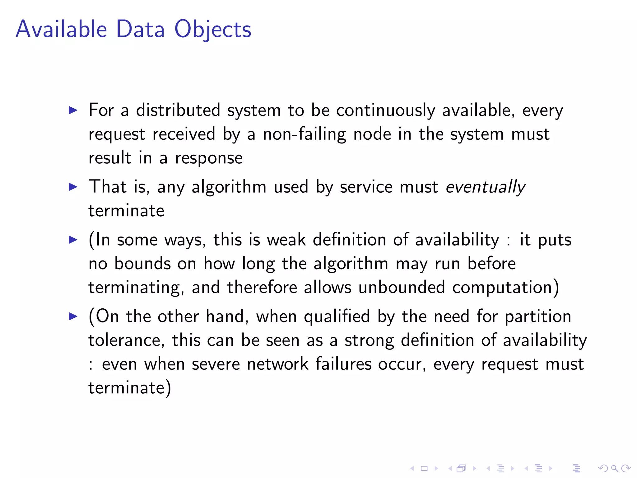 Available Data Objects


       For a distributed system to be continuously available, every
        request received by a non-failing node in the system must
        result in a response
       That is, any algorithm used by service must eventually
        terminate
       (In some ways, this is weak deﬁnition of availability : it puts
        no bounds on how long the algorithm may run before
        terminating, and therefore allows unbounded computation)
       (On the other hand, when qualiﬁed by the need for partition
        tolerance, this can be seen as a strong deﬁnition of availability
        : even when severe network failures occur, every request must
        terminate)
 