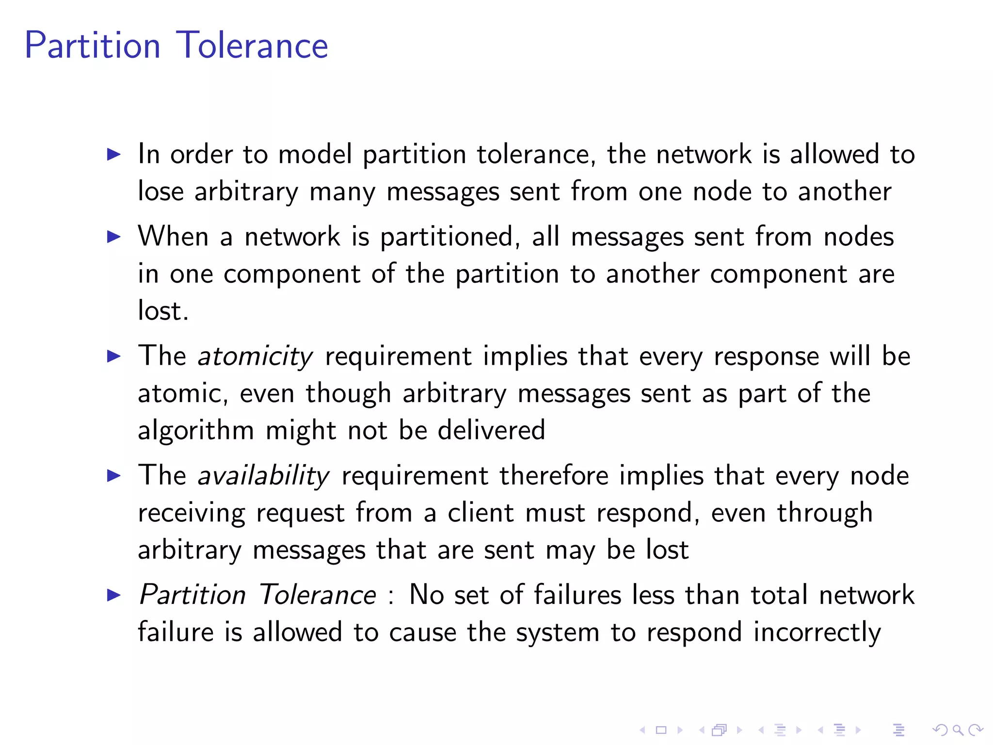Partition Tolerance

        In order to model partition tolerance, the network is allowed to
         lose arbitrary many messages sent from one node to another
        When a network is partitioned, all messages sent from nodes
         in one component of the partition to another component are
         lost.
        The atomicity requirement implies that every response will be
         atomic, even though arbitrary messages sent as part of the
         algorithm might not be delivered
        The availability requirement therefore implies that every node
         receiving request from a client must respond, even through
         arbitrary messages that are sent may be lost
        Partition Tolerance : No set of failures less than total network
         failure is allowed to cause the system to respond incorrectly
 