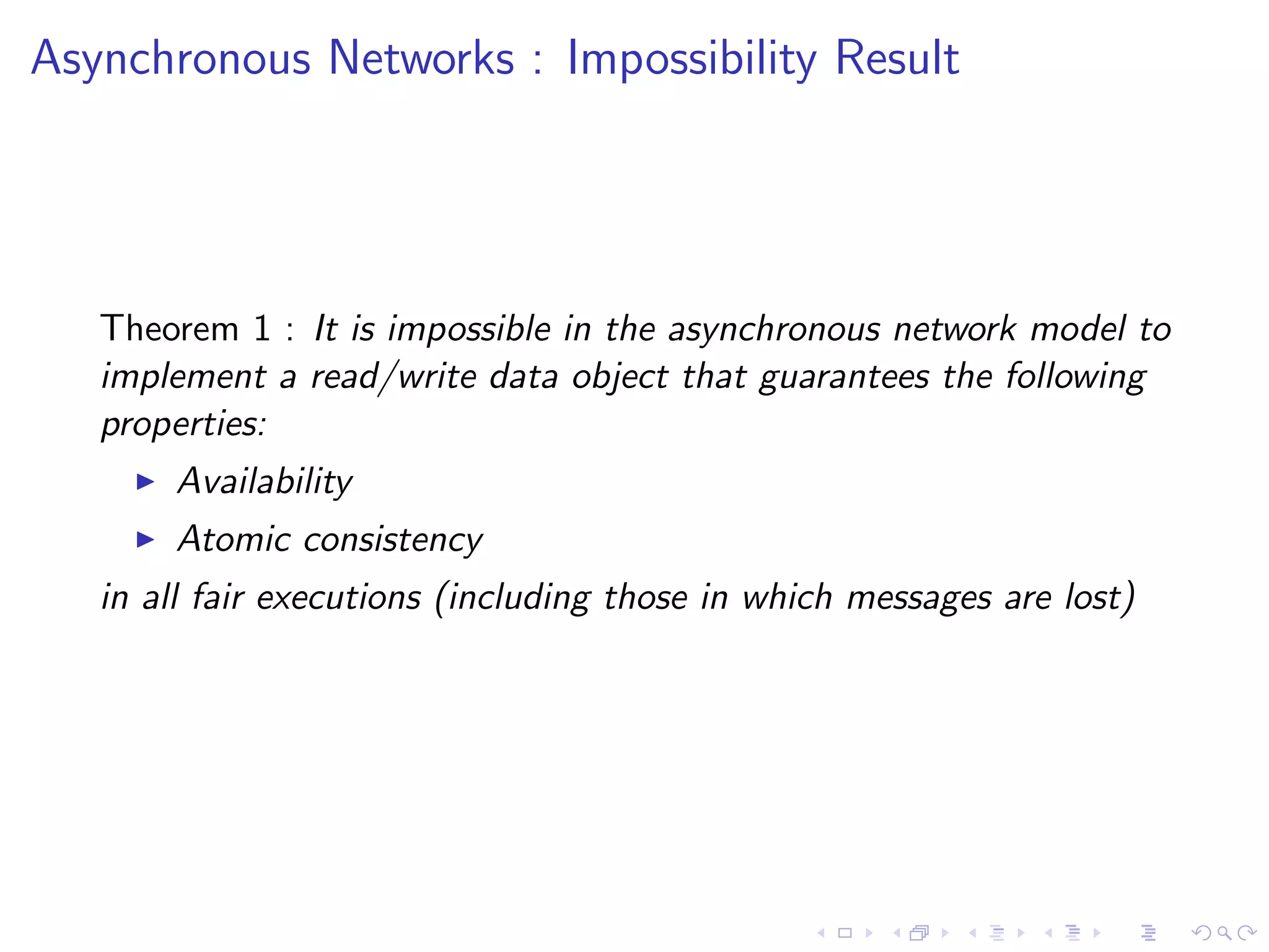 Asynchronous Networks : Impossibility Result




   Theorem 1 : It is impossible in the asynchronous network model to
   implement a read/write data object that guarantees the following
   properties:
        Availability
        Atomic consistency
   in all fair executions (including those in which messages are lost)
 