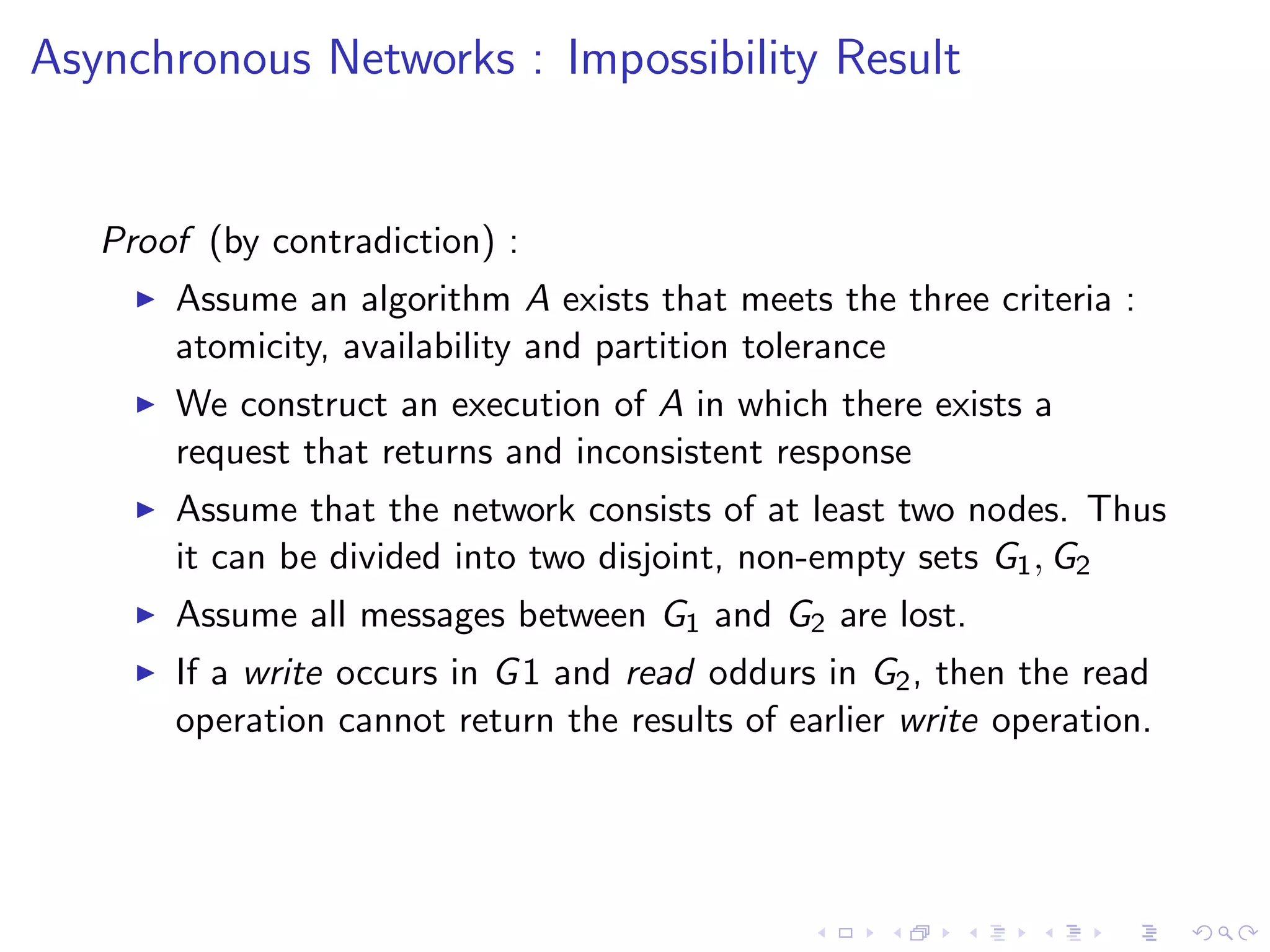 Asynchronous Networks : Impossibility Result


   Proof (by contradiction) :
        Assume an algorithm A exists that meets the three criteria :
         atomicity, availability and partition tolerance
        We construct an execution of A in which there exists a
         request that returns and inconsistent response
        Assume that the network consists of at least two nodes. Thus
         it can be divided into two disjoint, non-empty sets G1 , G2
        Assume all messages between G1 and G2 are lost.
        If a write occurs in G 1 and read oddurs in G2 , then the read
         operation cannot return the results of earlier write operation.
 