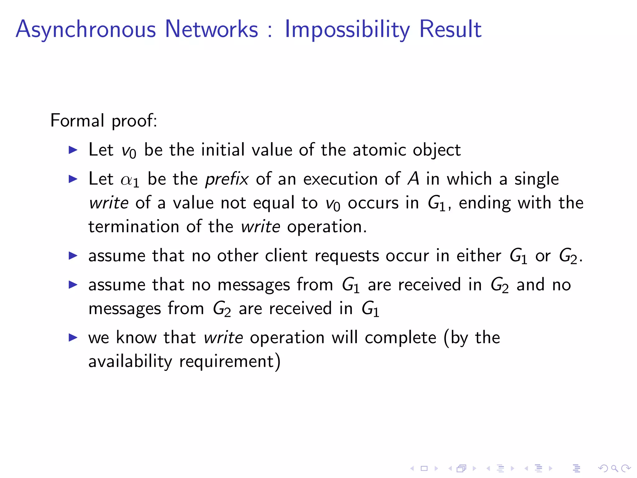 Asynchronous Networks : Impossibility Result


   Formal proof:
        Let v0 be the initial value of the atomic object
        Let α1 be the preﬁx of an execution of A in which a single
         write of a value not equal to v0 occurs in G1 , ending with the
         termination of the write operation.
        assume that no other client requests occur in either G1 or G2 .
        assume that no messages from G1 are received in G2 and no
         messages from G2 are received in G1
        we know that write operation will complete (by the
         availability requirement)
 
