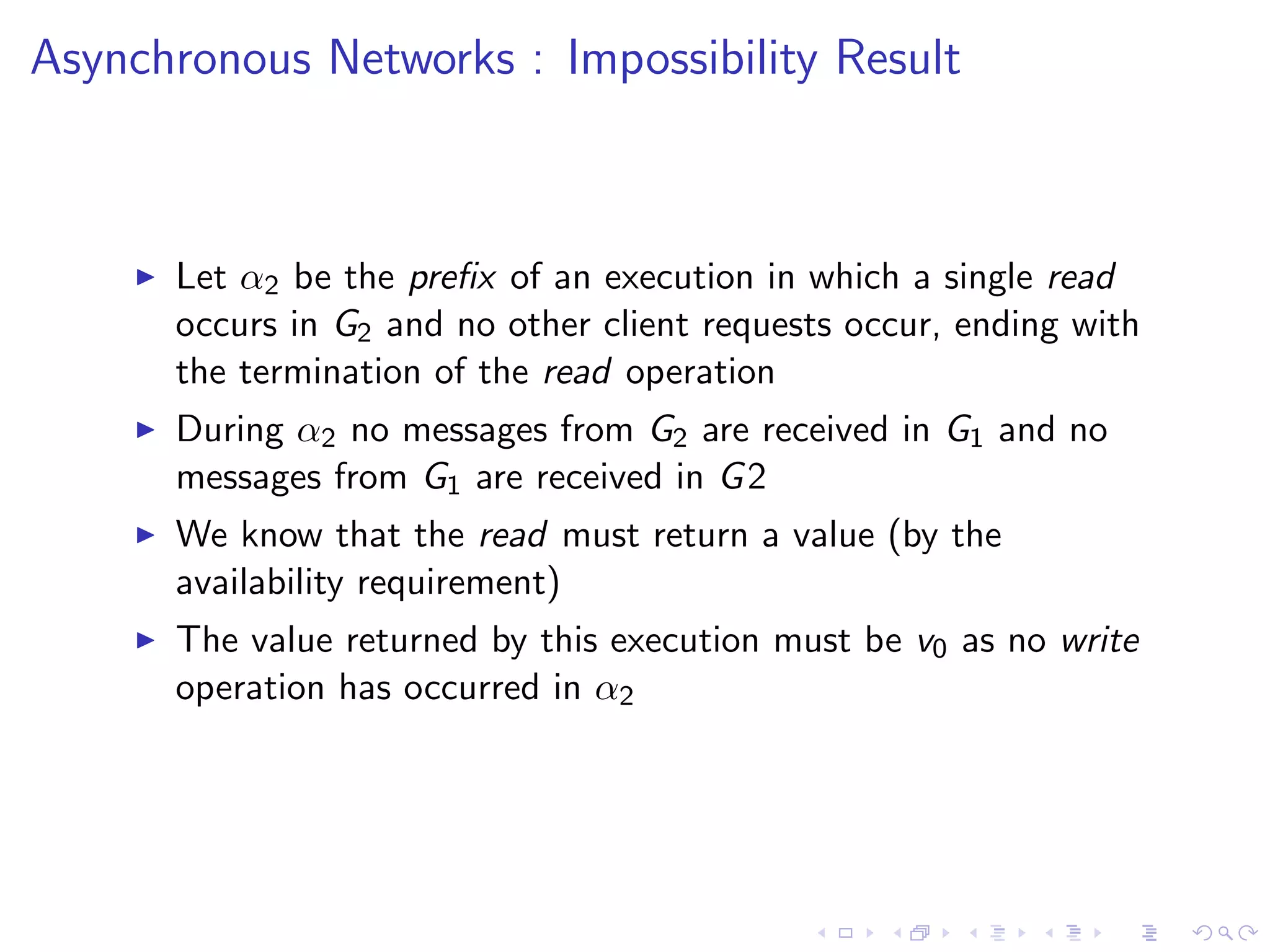 Asynchronous Networks : Impossibility Result



       Let α2 be the preﬁx of an execution in which a single read
        occurs in G2 and no other client requests occur, ending with
        the termination of the read operation
       During α2 no messages from G2 are received in G1 and no
        messages from G1 are received in G 2
       We know that the read must return a value (by the
        availability requirement)
       The value returned by this execution must be v0 as no write
        operation has occurred in α2
 