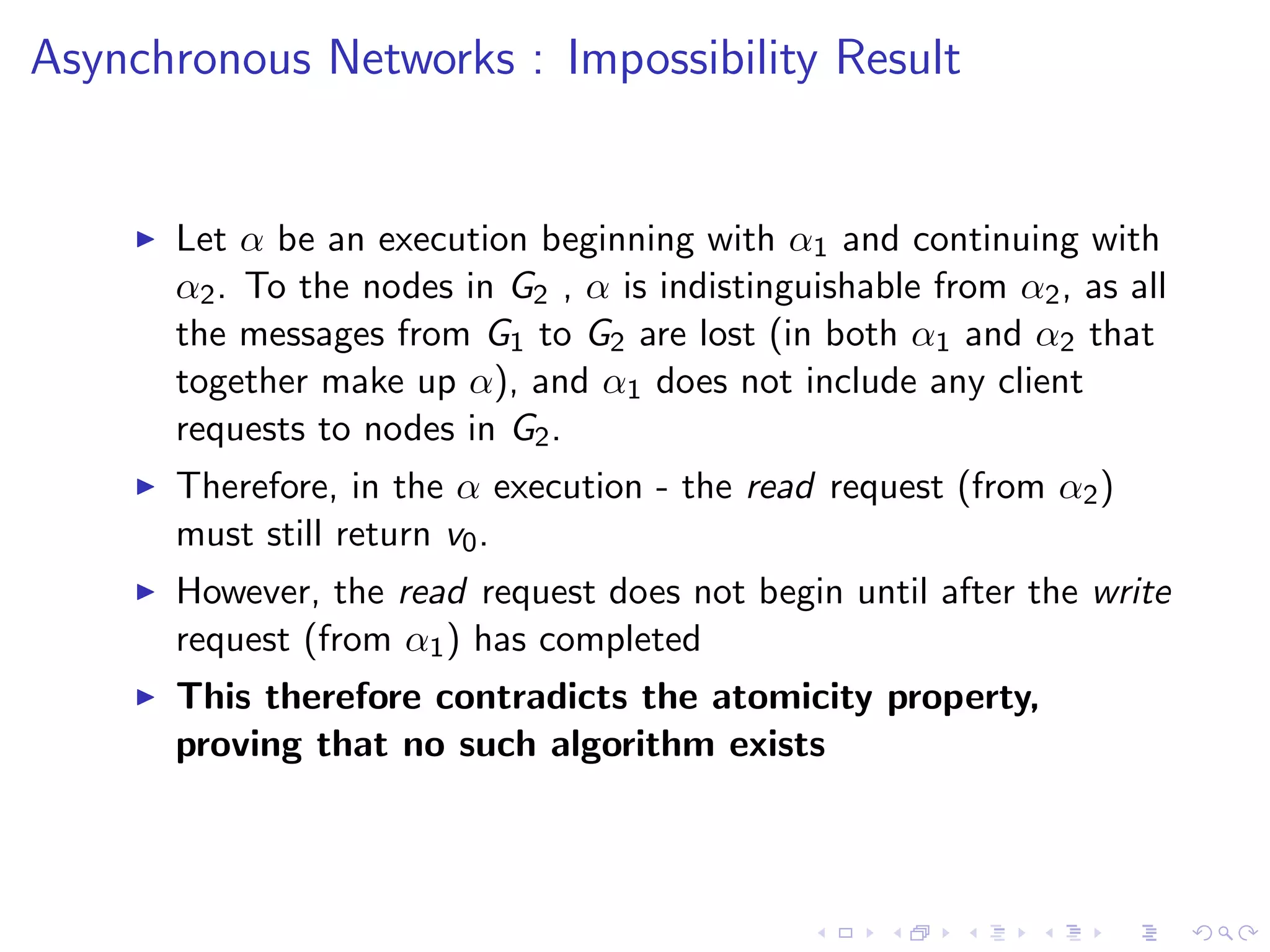 Asynchronous Networks : Impossibility Result


       Let α be an execution beginning with α1 and continuing with
        α2 . To the nodes in G2 , α is indistinguishable from α2 , as all
        the messages from G1 to G2 are lost (in both α1 and α2 that
        together make up α), and α1 does not include any client
        requests to nodes in G2 .
       Therefore, in the α execution - the read request (from α2 )
        must still return v0 .
       However, the read request does not begin until after the write
        request (from α1 ) has completed
       This therefore contradicts the atomicity property,
        proving that no such algorithm exists
 