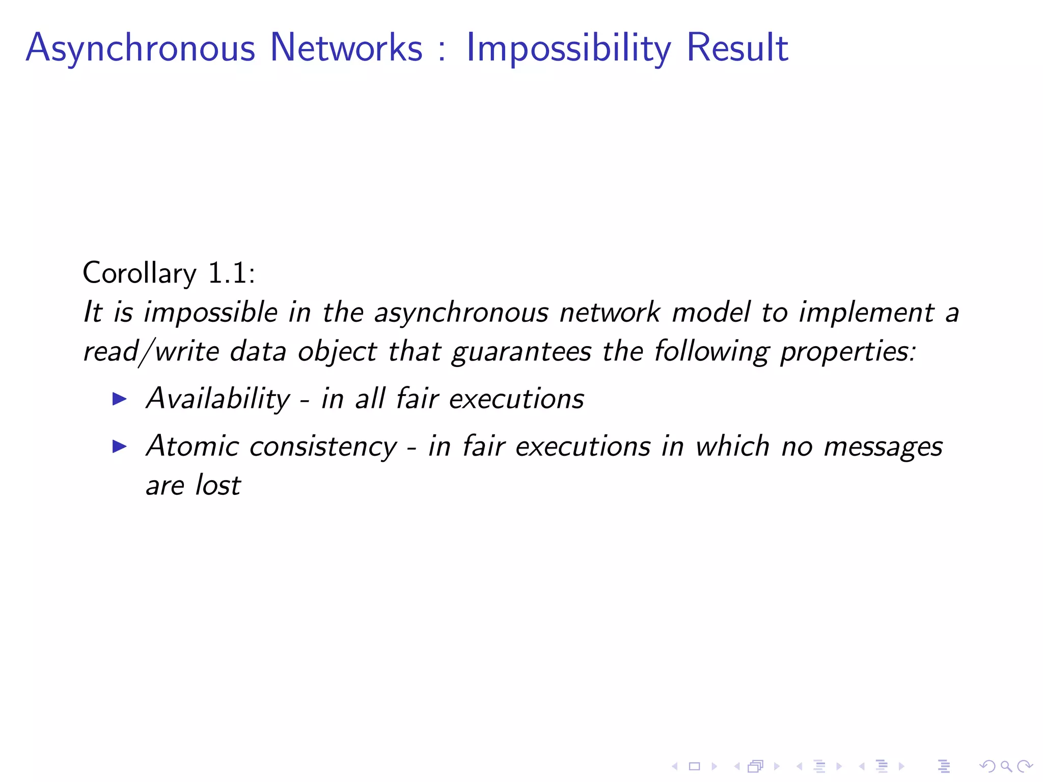 Asynchronous Networks : Impossibility Result




   Corollary 1.1:
   It is impossible in the asynchronous network model to implement a
   read/write data object that guarantees the following properties:
        Availability - in all fair executions
        Atomic consistency - in fair executions in which no messages
         are lost
 