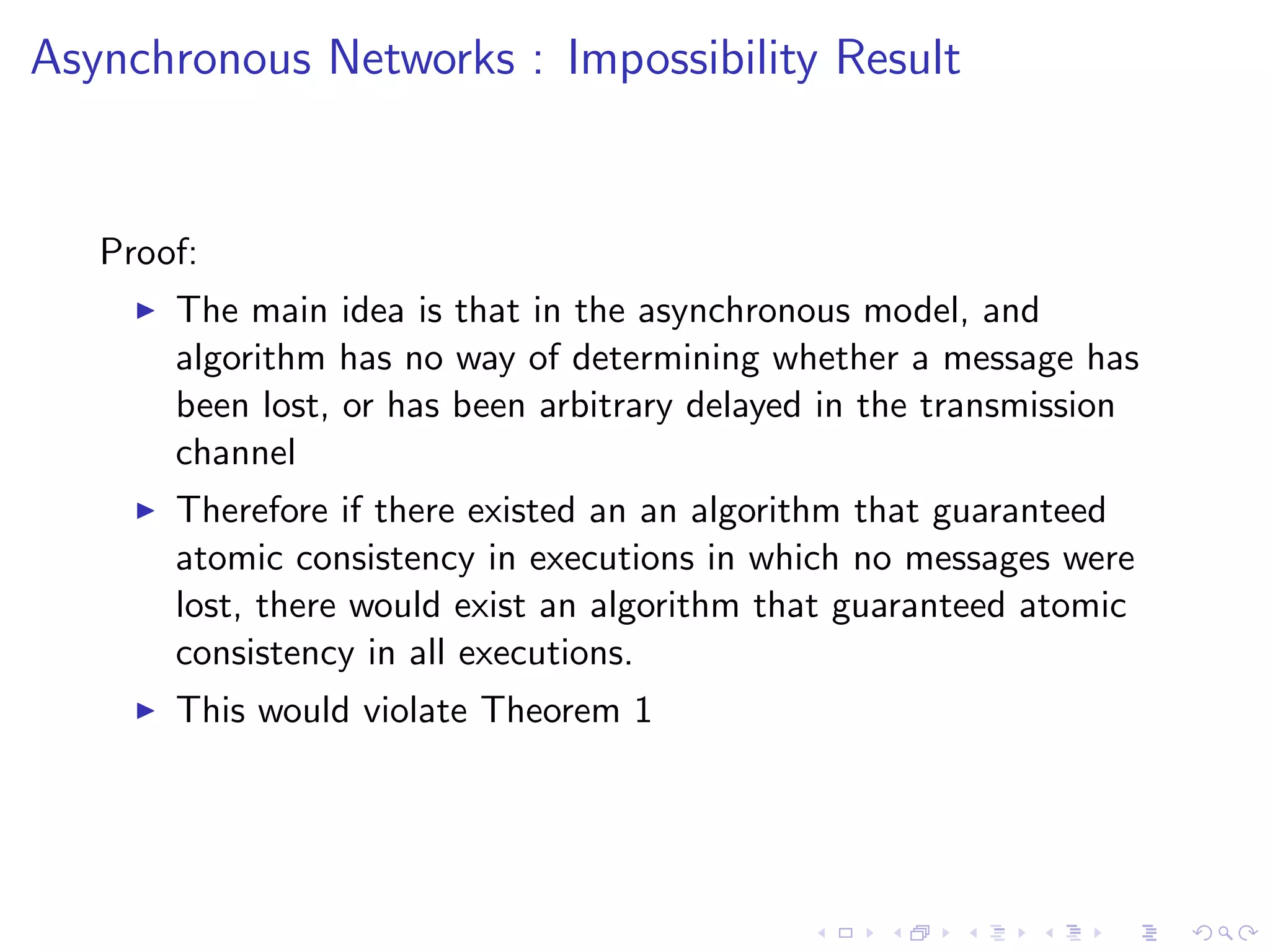 Asynchronous Networks : Impossibility Result


   Proof:
        The main idea is that in the asynchronous model, and
         algorithm has no way of determining whether a message has
         been lost, or has been arbitrary delayed in the transmission
         channel
        Therefore if there existed an an algorithm that guaranteed
         atomic consistency in executions in which no messages were
         lost, there would exist an algorithm that guaranteed atomic
         consistency in all executions.
        This would violate Theorem 1
 