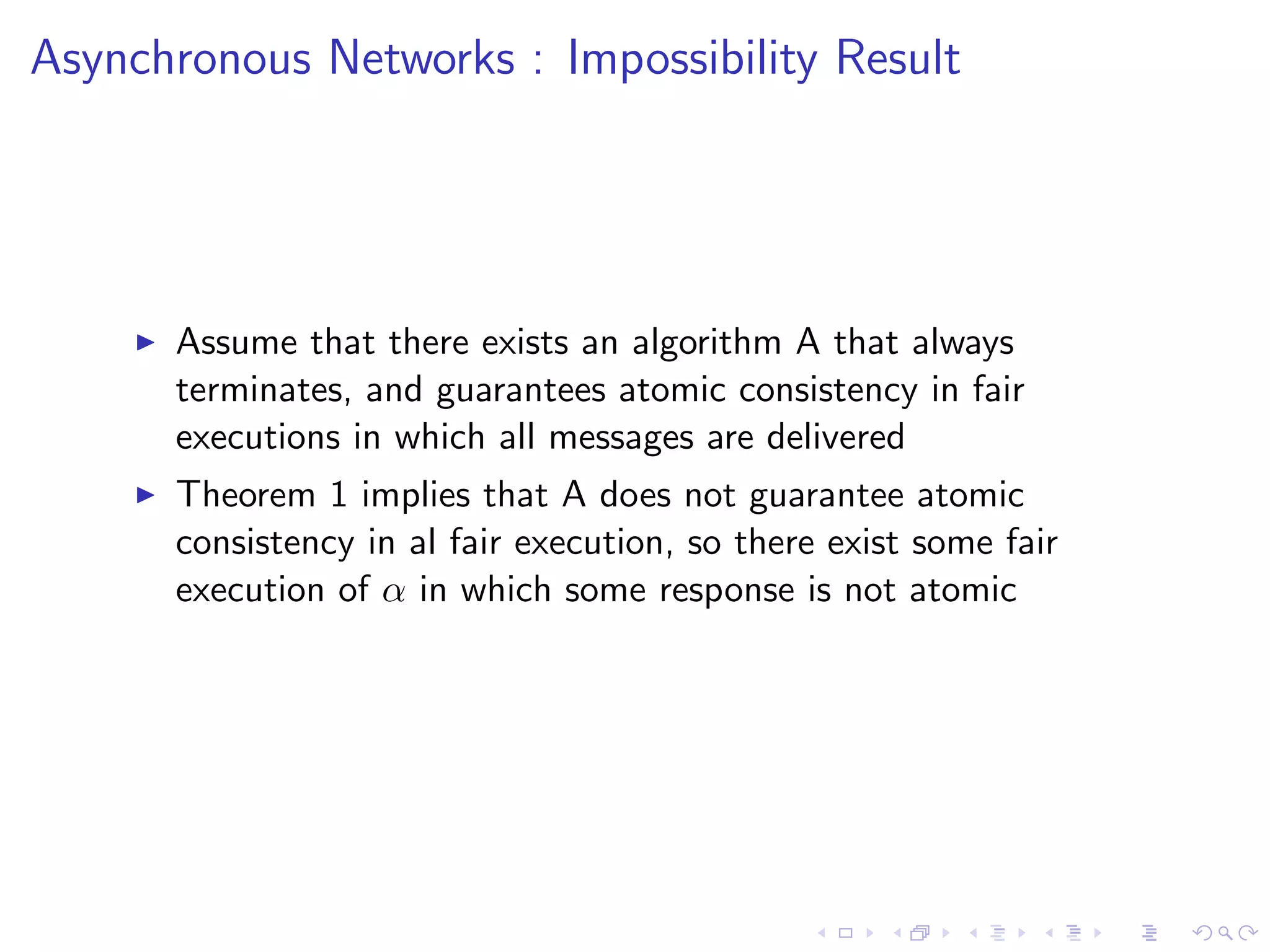 Asynchronous Networks : Impossibility Result




       Assume that there exists an algorithm A that always
        terminates, and guarantees atomic consistency in fair
        executions in which all messages are delivered
       Theorem 1 implies that A does not guarantee atomic
        consistency in al fair execution, so there exist some fair
        execution of α in which some response is not atomic
 