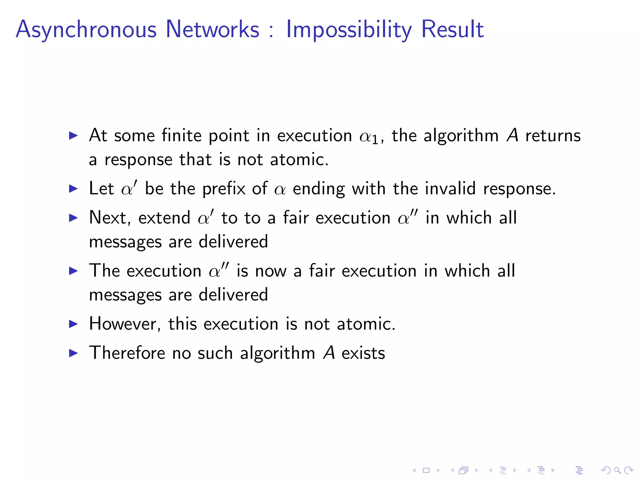 Asynchronous Networks : Impossibility Result



       At some ﬁnite point in execution α1 , the algorithm A returns
        a response that is not atomic.
       Let α be the preﬁx of α ending with the invalid response.
       Next, extend α to to a fair execution α in which all
        messages are delivered
       The execution α is now a fair execution in which all
        messages are delivered
       However, this execution is not atomic.
       Therefore no such algorithm A exists
 