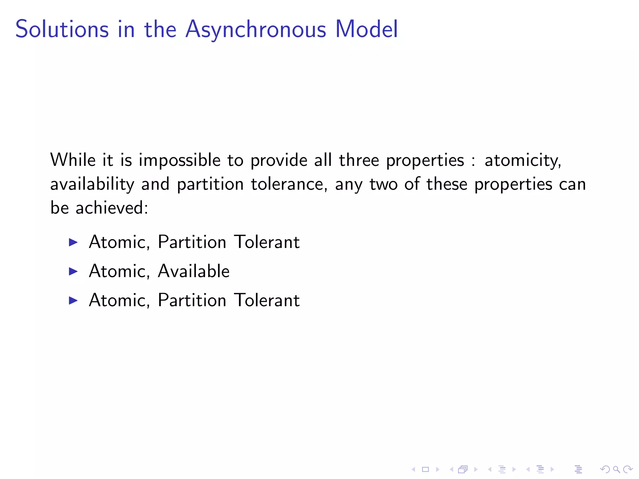 Solutions in the Asynchronous Model




   While it is impossible to provide all three properties : atomicity,
   availability and partition tolerance, any two of these properties can
   be achieved:
        Atomic, Partition Tolerant
        Atomic, Available
        Atomic, Partition Tolerant
 