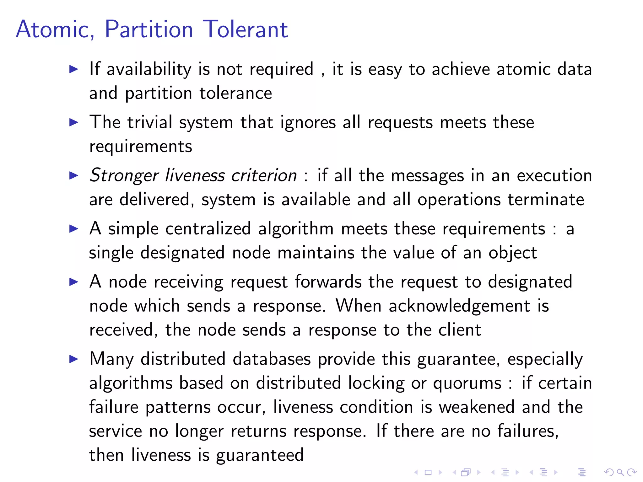 Atomic, Partition Tolerant
        If availability is not required , it is easy to achieve atomic data
         and partition tolerance
        The trivial system that ignores all requests meets these
         requirements
        Stronger liveness criterion : if all the messages in an execution
         are delivered, system is available and all operations terminate
        A simple centralized algorithm meets these requirements : a
         single designated node maintains the value of an object
        A node receiving request forwards the request to designated
         node which sends a response. When acknowledgement is
         received, the node sends a response to the client
        Many distributed databases provide this guarantee, especially
         algorithms based on distributed locking or quorums : if certain
         failure patterns occur, liveness condition is weakened and the
         service no longer returns response. If there are no failures,
         then liveness is guaranteed
 
