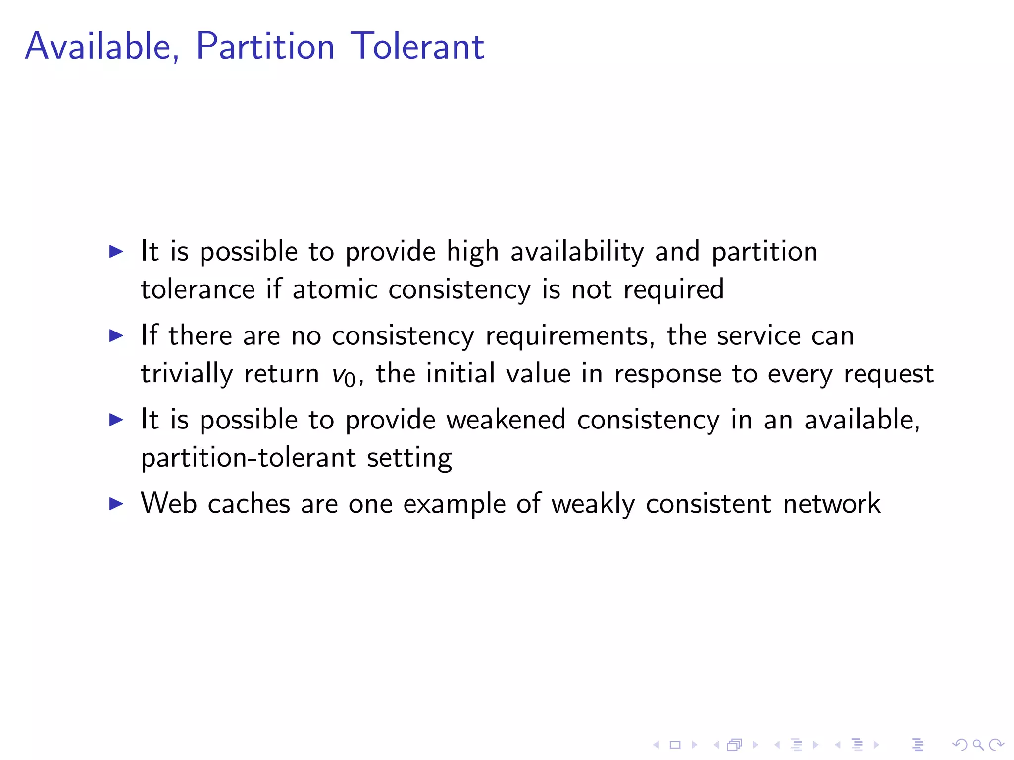 Available, Partition Tolerant



        It is possible to provide high availability and partition
         tolerance if atomic consistency is not required
        If there are no consistency requirements, the service can
         trivially return v0 , the initial value in response to every request
        It is possible to provide weakened consistency in an available,
         partition-tolerant setting
        Web caches are one example of weakly consistent network
 