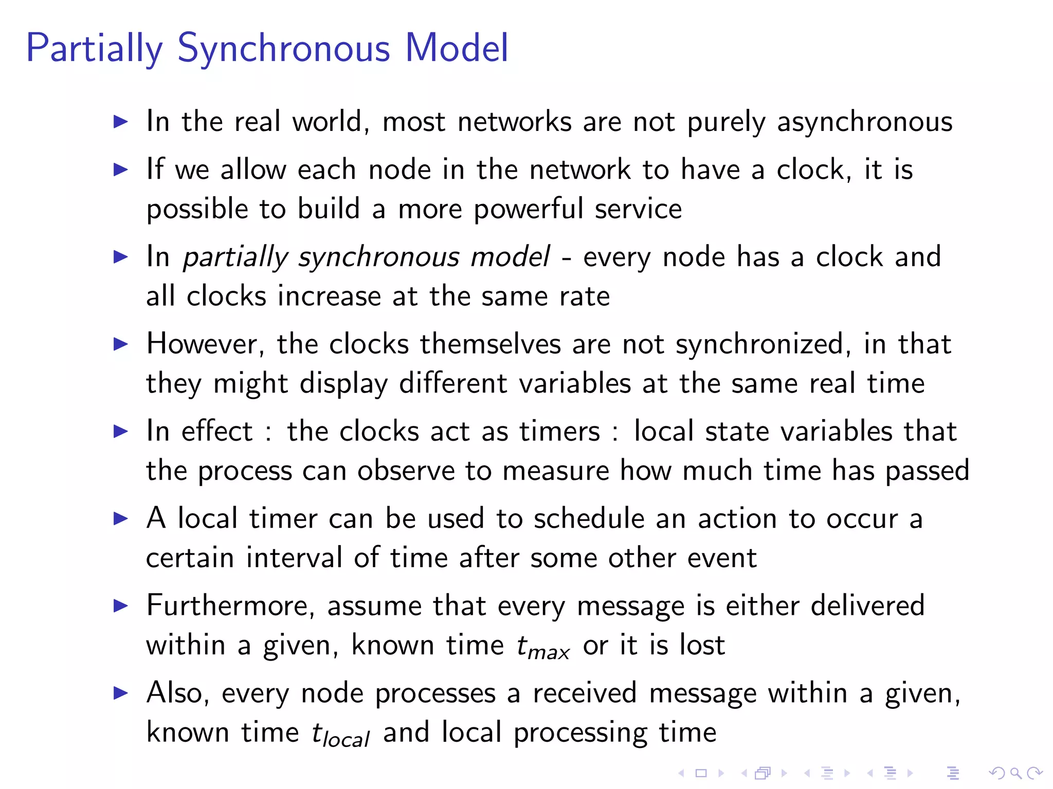Partially Synchronous Model
       In the real world, most networks are not purely asynchronous
       If we allow each node in the network to have a clock, it is
        possible to build a more powerful service
       In partially synchronous model - every node has a clock and
        all clocks increase at the same rate
       However, the clocks themselves are not synchronized, in that
        they might display diﬀerent variables at the same real time
       In eﬀect : the clocks act as timers : local state variables that
        the process can observe to measure how much time has passed
       A local timer can be used to schedule an action to occur a
        certain interval of time after some other event
       Furthermore, assume that every message is either delivered
        within a given, known time tmax or it is lost
       Also, every node processes a received message within a given,
        known time tlocal and local processing time
 