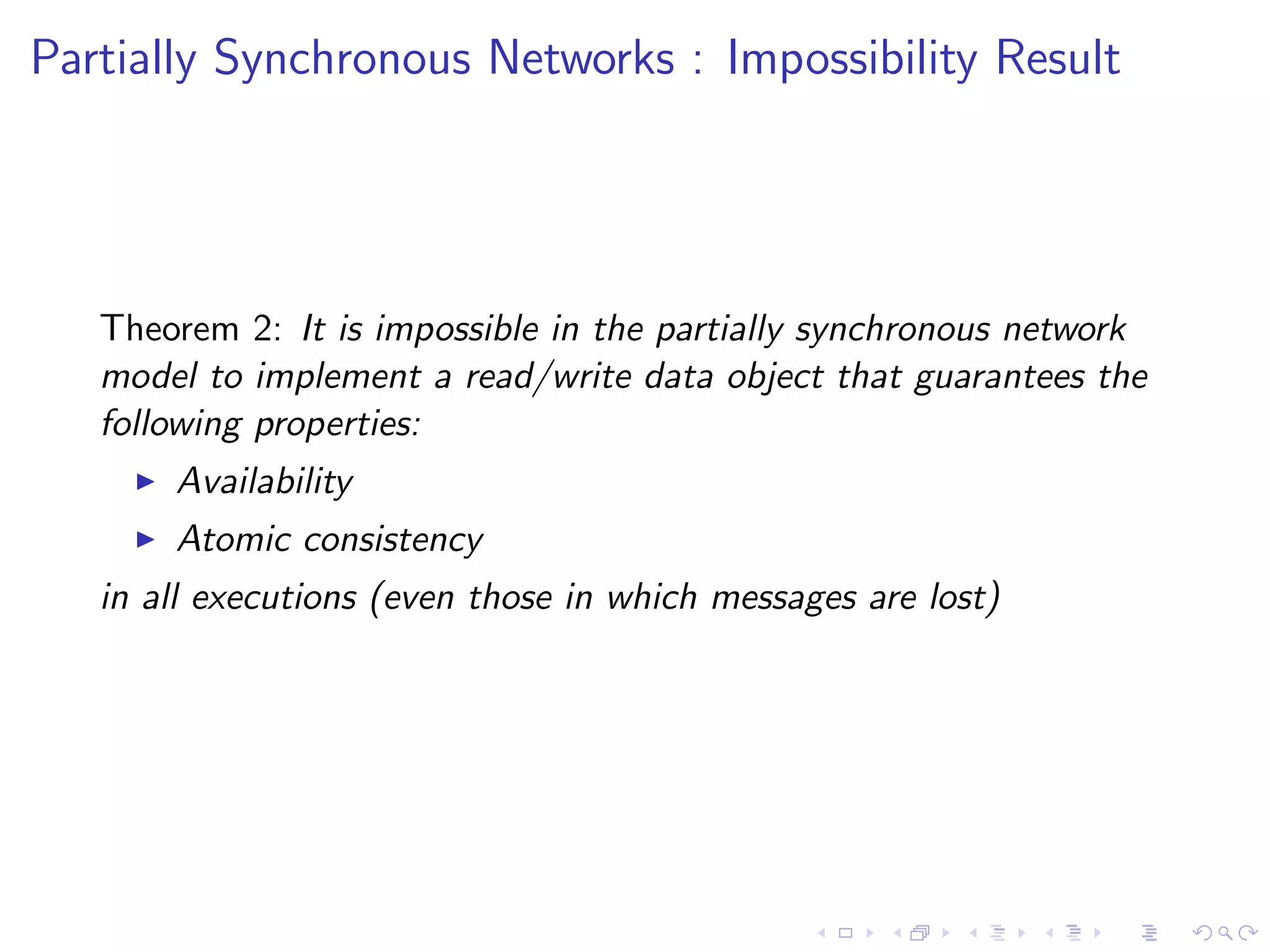 Partially Synchronous Networks : Impossibility Result




   Theorem 2: It is impossible in the partially synchronous network
   model to implement a read/write data object that guarantees the
   following properties:
        Availability
        Atomic consistency
   in all executions (even those in which messages are lost)
 