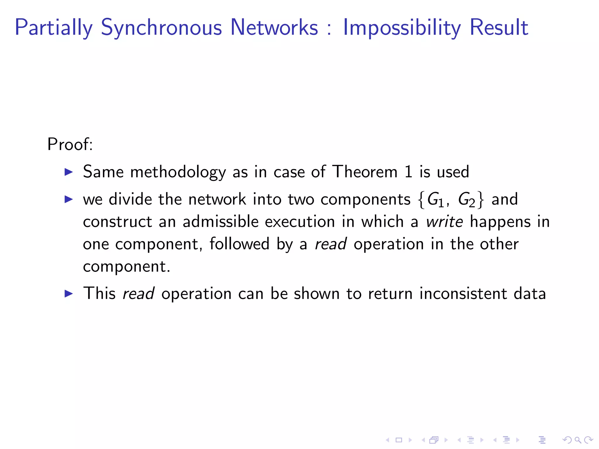 Partially Synchronous Networks : Impossibility Result



   Proof:
        Same methodology as in case of Theorem 1 is used
        we divide the network into two components {G1 , G2 } and
         construct an admissible execution in which a write happens in
         one component, followed by a read operation in the other
         component.
        This read operation can be shown to return inconsistent data
 