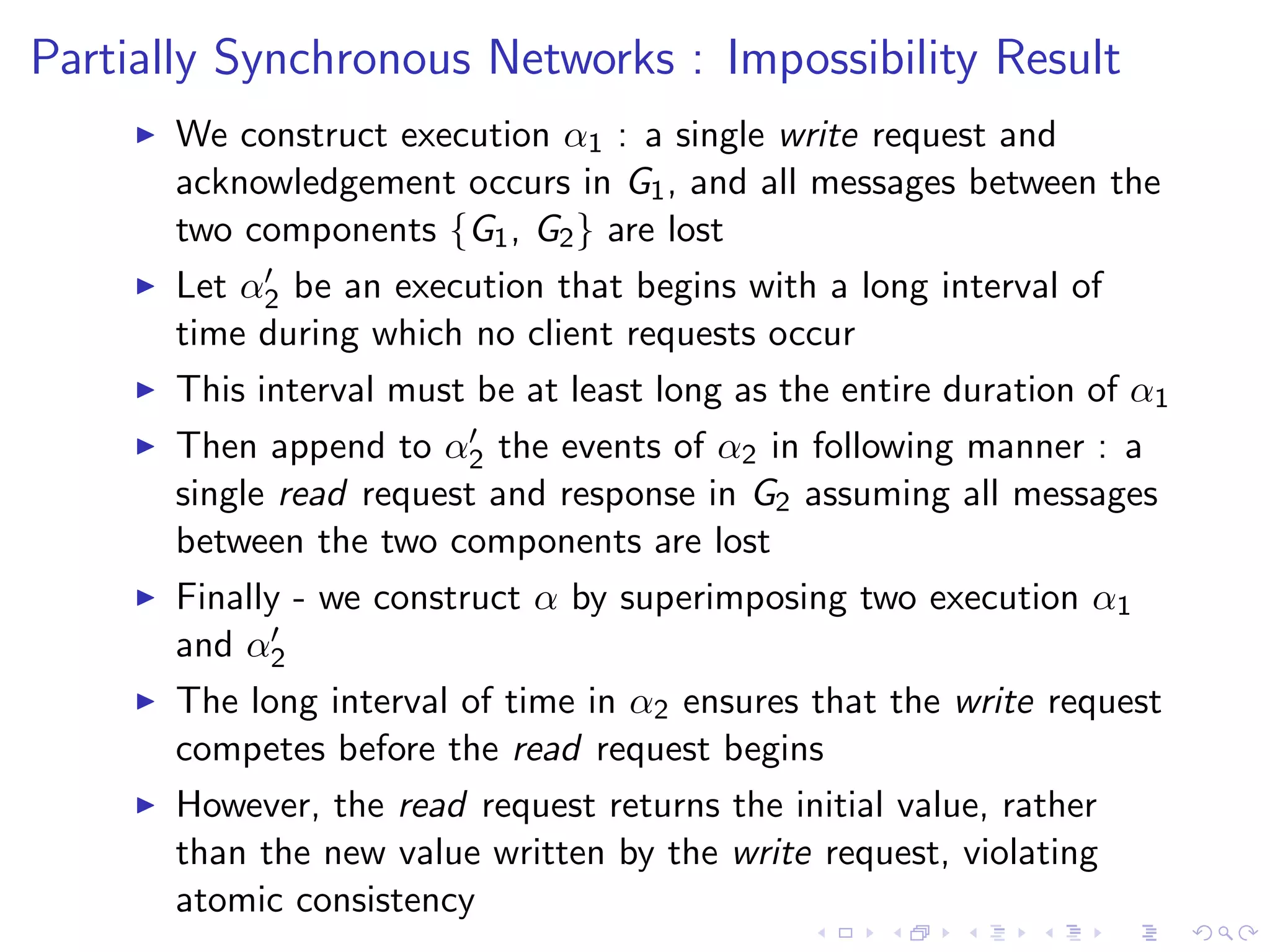 Partially Synchronous Networks : Impossibility Result
        We construct execution α1 : a single write request and
         acknowledgement occurs in G1 , and all messages between the
         two components {G1 , G2 } are lost
              
         Let α2 be an execution that begins with a long interval of
         time during which no client requests occur
        This interval must be at least long as the entire duration of α1
                           
         Then append to α2 the events of α2 in following manner : a
         single read request and response in G2 assuming all messages
         between the two components are lost
        Finally - we construct α by superimposing two execution α1
         and α2 

        The long interval of time in α2 ensures that the write request
         competes before the read request begins
        However, the read request returns the initial value, rather
         than the new value written by the write request, violating
         atomic consistency
 