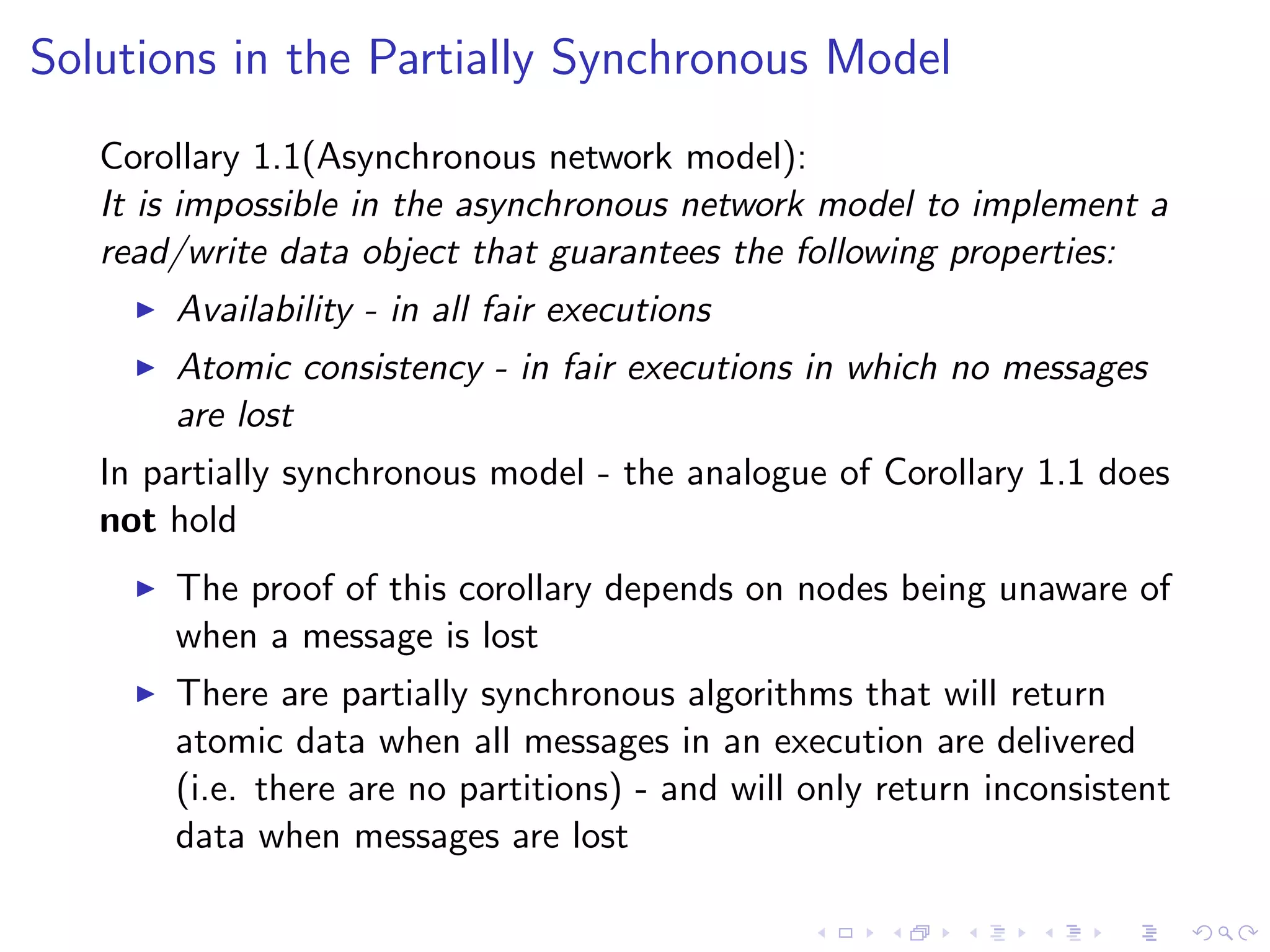 Solutions in the Partially Synchronous Model
   Corollary 1.1(Asynchronous network model):
   It is impossible in the asynchronous network model to implement a
   read/write data object that guarantees the following properties:
        Availability - in all fair executions
        Atomic consistency - in fair executions in which no messages
         are lost
   In partially synchronous model - the analogue of Corollary 1.1 does
   not hold
        The proof of this corollary depends on nodes being unaware of
         when a message is lost
        There are partially synchronous algorithms that will return
         atomic data when all messages in an execution are delivered
         (i.e. there are no partitions) - and will only return inconsistent
         data when messages are lost
 
