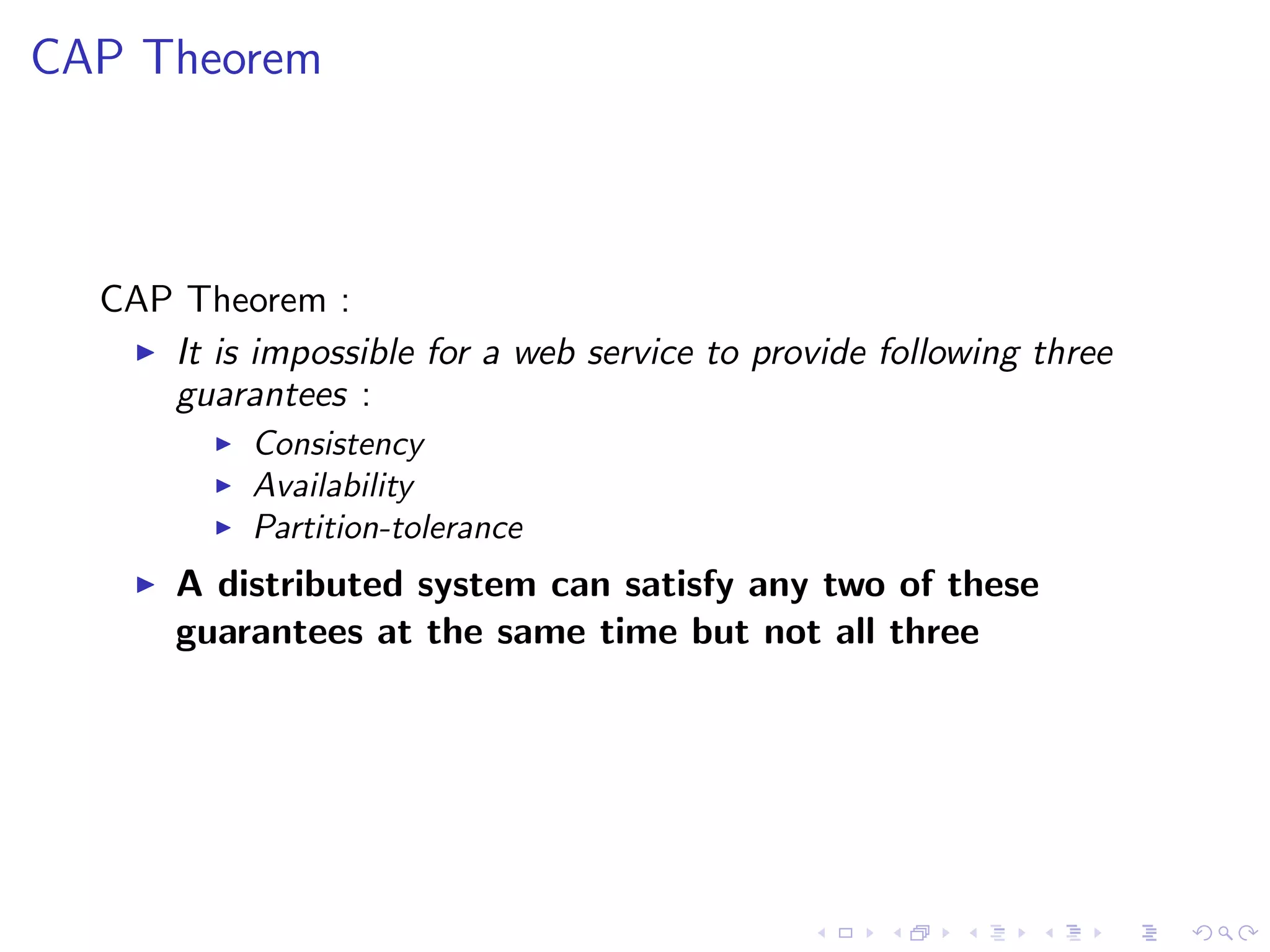 CAP Theorem



  CAP Theorem :
    It is impossible for a web service to provide following three
     guarantees :
             Consistency
             Availability
             Partition-tolerance
       A distributed system can satisfy any two of these
        guarantees at the same time but not all three
 