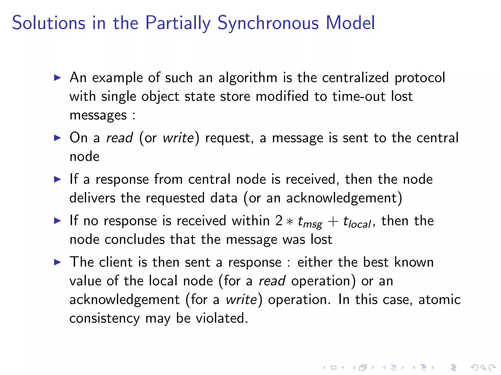 Solutions in the Partially Synchronous Model

        An example of such an algorithm is the centralized protocol
         with single object state store modiﬁed to time-out lost
         messages :
        On a read (or write) request, a message is sent to the central
         node
        If a response from central node is received, then the node
         delivers the requested data (or an acknowledgement)
        If no response is received within 2 ∗ tmsg + tlocal , then the
         node concludes that the message was lost
        The client is then sent a response : either the best known
         value of the local node (for a read operation) or an
         acknowledgement (for a write) operation. In this case, atomic
         consistency may be violated.
 