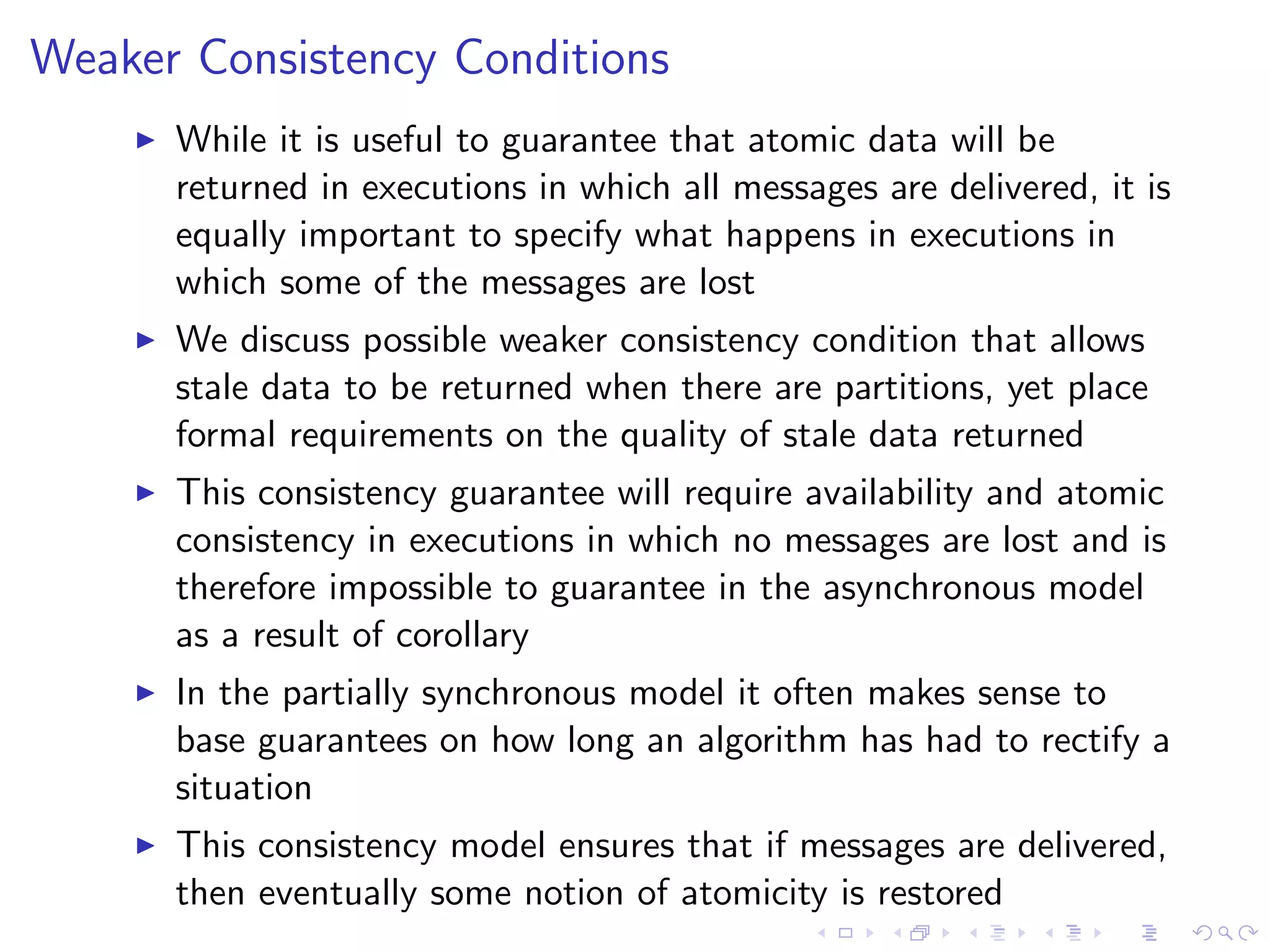 Weaker Consistency Conditions
       While it is useful to guarantee that atomic data will be
        returned in executions in which all messages are delivered, it is
        equally important to specify what happens in executions in
        which some of the messages are lost
       We discuss possible weaker consistency condition that allows
        stale data to be returned when there are partitions, yet place
        formal requirements on the quality of stale data returned
       This consistency guarantee will require availability and atomic
        consistency in executions in which no messages are lost and is
        therefore impossible to guarantee in the asynchronous model
        as a result of corollary
       In the partially synchronous model it often makes sense to
        base guarantees on how long an algorithm has had to rectify a
        situation
       This consistency model ensures that if messages are delivered,
        then eventually some notion of atomicity is restored
 