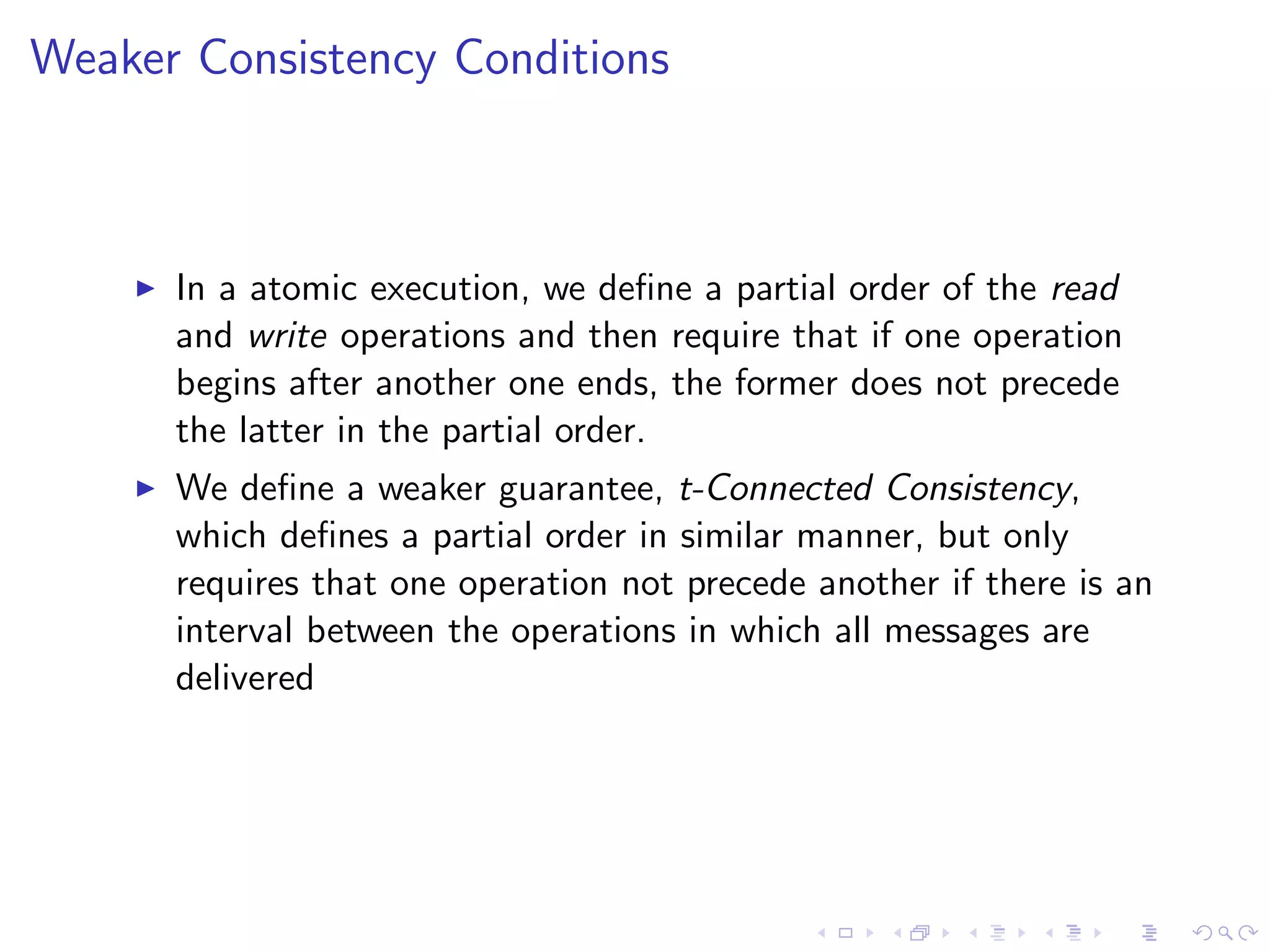 Weaker Consistency Conditions



       In a atomic execution, we deﬁne a partial order of the read
        and write operations and then require that if one operation
        begins after another one ends, the former does not precede
        the latter in the partial order.
       We deﬁne a weaker guarantee, t-Connected Consistency,
        which deﬁnes a partial order in similar manner, but only
        requires that one operation not precede another if there is an
        interval between the operations in which all messages are
        delivered
 
