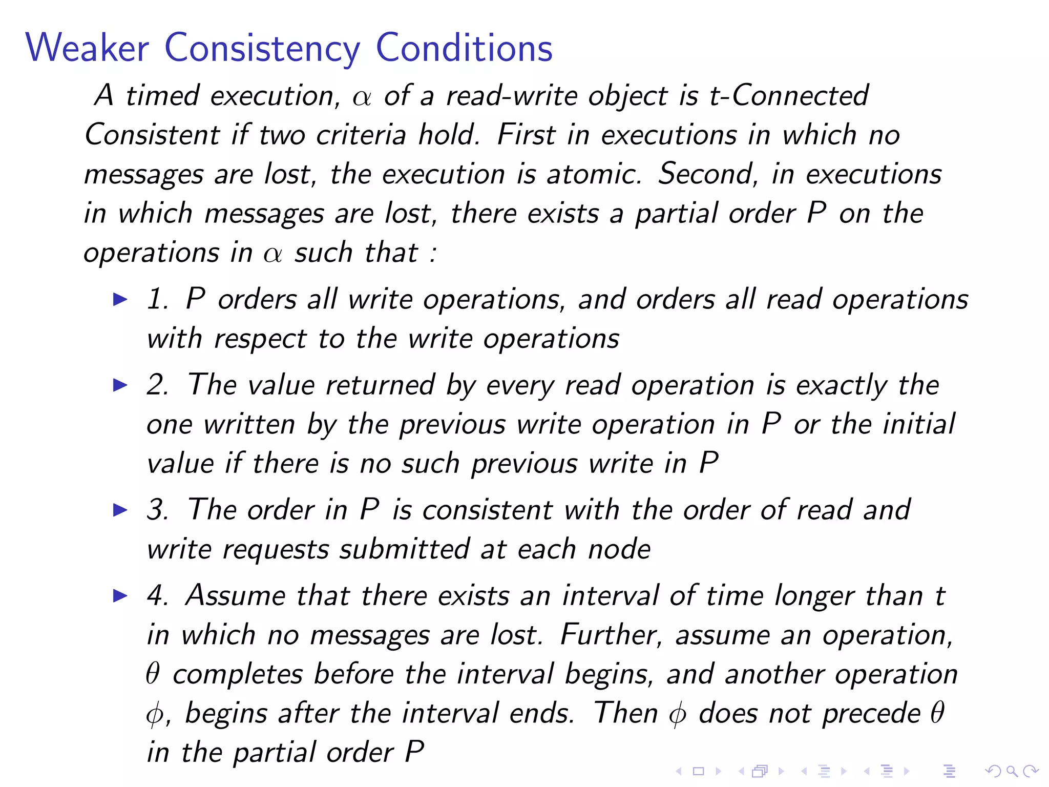 Weaker Consistency Conditions
    A timed execution, α of a read-write object is t-Connected
   Consistent if two criteria hold. First in executions in which no
   messages are lost, the execution is atomic. Second, in executions
   in which messages are lost, there exists a partial order P on the
   operations in α such that :
       1. P orders all write operations, and orders all read operations
        with respect to the write operations
       2. The value returned by every read operation is exactly the
        one written by the previous write operation in P or the initial
        value if there is no such previous write in P
       3. The order in P is consistent with the order of read and
        write requests submitted at each node
       4. Assume that there exists an interval of time longer than t
        in which no messages are lost. Further, assume an operation,
        θ completes before the interval begins, and another operation
        φ, begins after the interval ends. Then φ does not precede θ
        in the partial order P
 