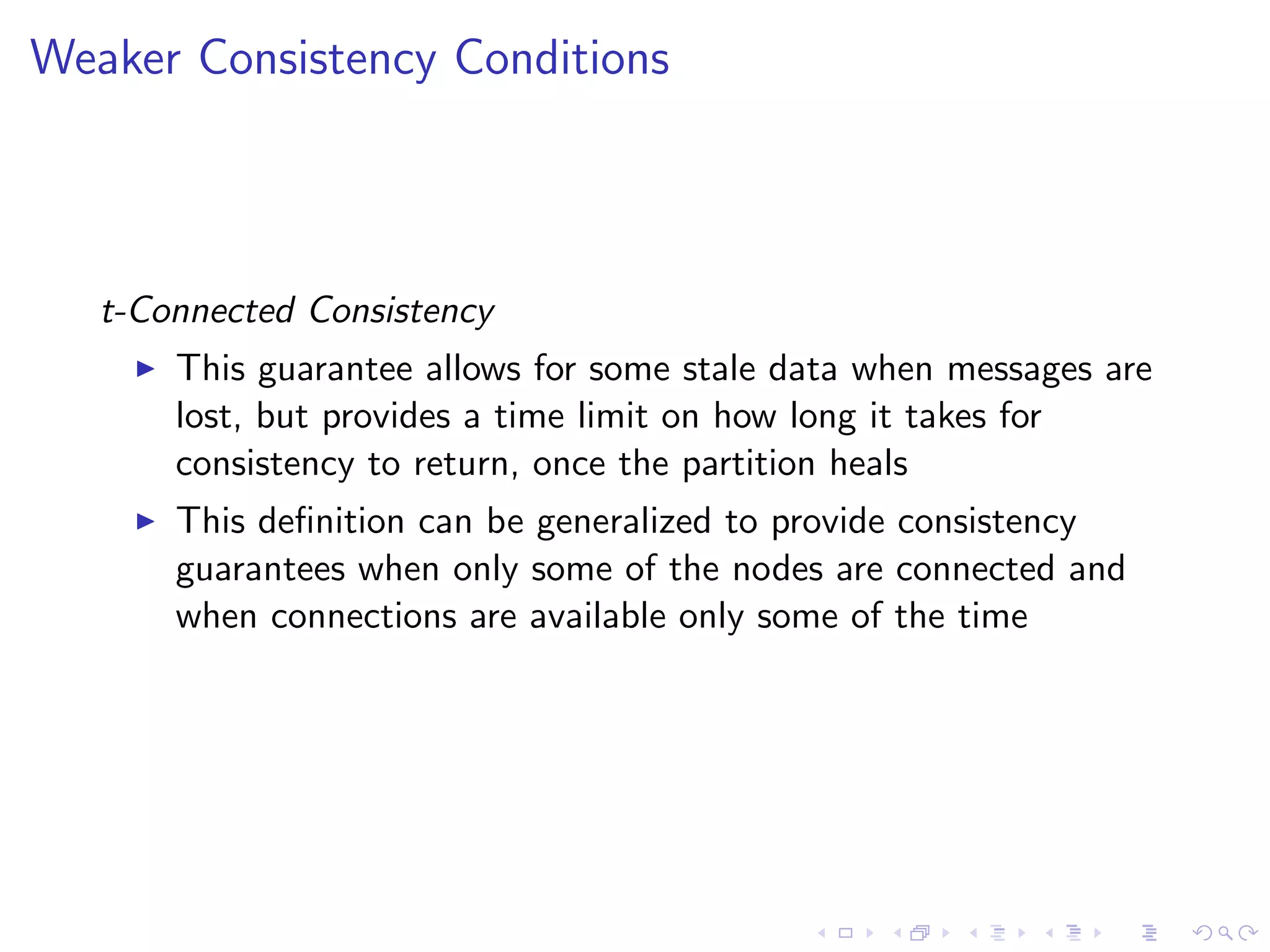 Weaker Consistency Conditions



   t-Connected Consistency
        This guarantee allows for some stale data when messages are
         lost, but provides a time limit on how long it takes for
         consistency to return, once the partition heals
        This deﬁnition can be generalized to provide consistency
         guarantees when only some of the nodes are connected and
         when connections are available only some of the time
 