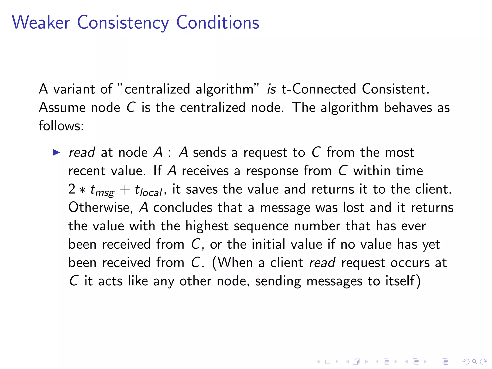 Weaker Consistency Conditions


   A variant of ”centralized algorithm” is t-Connected Consistent.
   Assume node C is the centralized node. The algorithm behaves as
   follows:
        read at node A : A sends a request to C from the most
         recent value. If A receives a response from C within time
         2 ∗ tmsg + tlocal , it saves the value and returns it to the client.
         Otherwise, A concludes that a message was lost and it returns
         the value with the highest sequence number that has ever
         been received from C , or the initial value if no value has yet
         been received from C . (When a client read request occurs at
         C it acts like any other node, sending messages to itself)
 