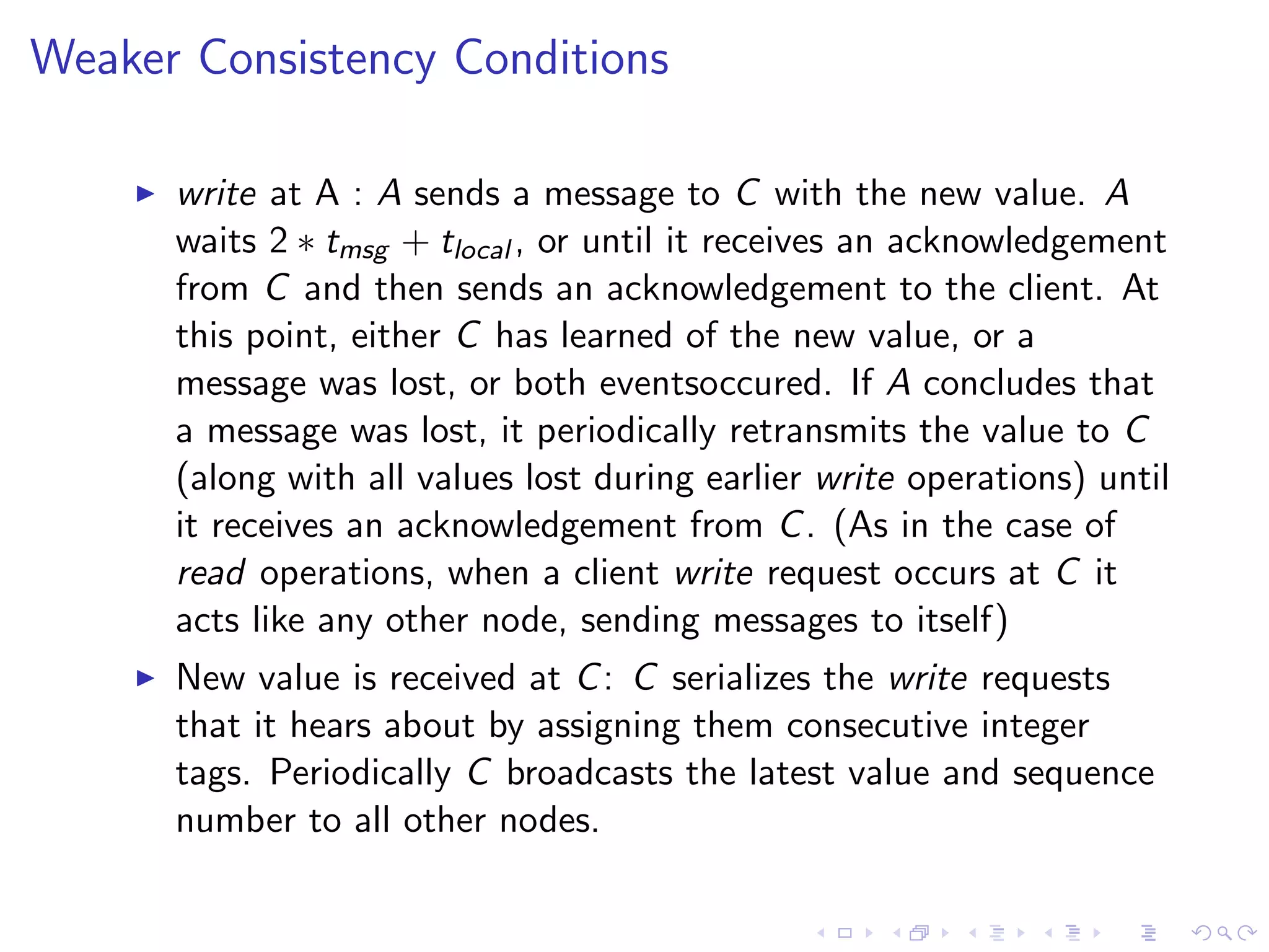 Weaker Consistency Conditions

       write at A : A sends a message to C with the new value. A
        waits 2 ∗ tmsg + tlocal , or until it receives an acknowledgement
        from C and then sends an acknowledgement to the client. At
        this point, either C has learned of the new value, or a
        message was lost, or both eventsoccured. If A concludes that
        a message was lost, it periodically retransmits the value to C
        (along with all values lost during earlier write operations) until
        it receives an acknowledgement from C . (As in the case of
        read operations, when a client write request occurs at C it
        acts like any other node, sending messages to itself)
       New value is received at C : C serializes the write requests
        that it hears about by assigning them consecutive integer
        tags. Periodically C broadcasts the latest value and sequence
        number to all other nodes.
 