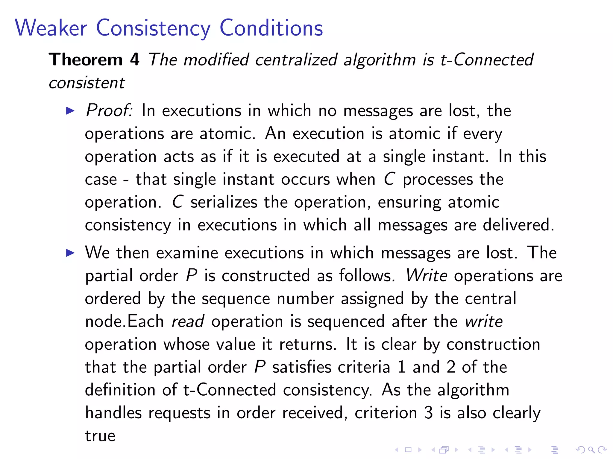 Weaker Consistency Conditions
   Theorem 4 The modiﬁed centralized algorithm is t-Connected
   consistent
        Proof: In executions in which no messages are lost, the
         operations are atomic. An execution is atomic if every
         operation acts as if it is executed at a single instant. In this
         case - that single instant occurs when C processes the
         operation. C serializes the operation, ensuring atomic
         consistency in executions in which all messages are delivered.
        We then examine executions in which messages are lost. The
         partial order P is constructed as follows. Write operations are
         ordered by the sequence number assigned by the central
         node.Each read operation is sequenced after the write
         operation whose value it returns. It is clear by construction
         that the partial order P satisﬁes criteria 1 and 2 of the
         deﬁnition of t-Connected consistency. As the algorithm
         handles requests in order received, criterion 3 is also clearly
         true
 