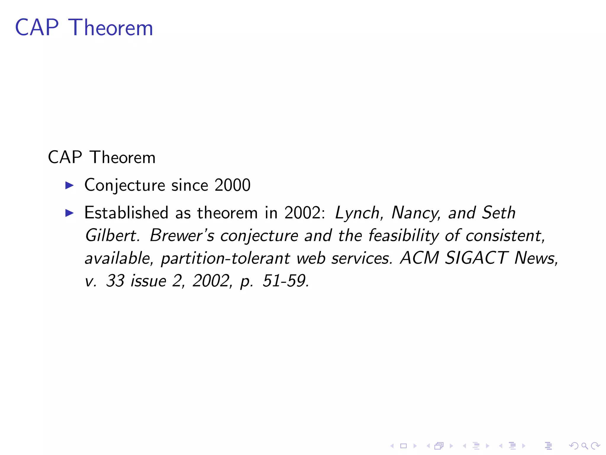 CAP Theorem




  CAP Theorem
      Conjecture since 2000
      Established as theorem in 2002: Lynch, Nancy, and Seth
       Gilbert. Brewer’s conjecture and the feasibility of consistent,
       available, partition-tolerant web services. ACM SIGACT News,
       v. 33 issue 2, 2002, p. 51-59.
 