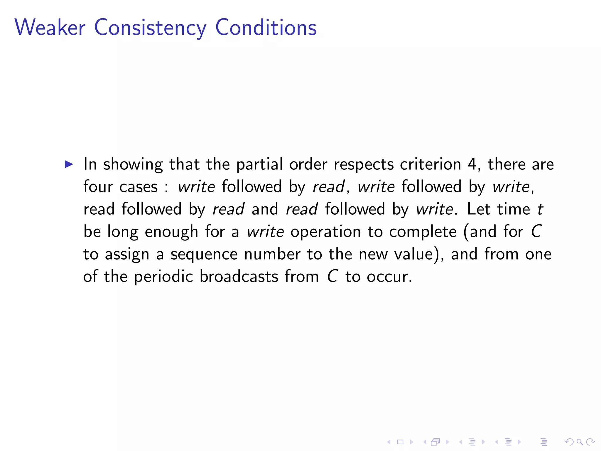 Weaker Consistency Conditions




       In showing that the partial order respects criterion 4, there are
        four cases : write followed by read, write followed by write,
        read followed by read and read followed by write. Let time t
        be long enough for a write operation to complete (and for C
        to assign a sequence number to the new value), and from one
        of the periodic broadcasts from C to occur.
 