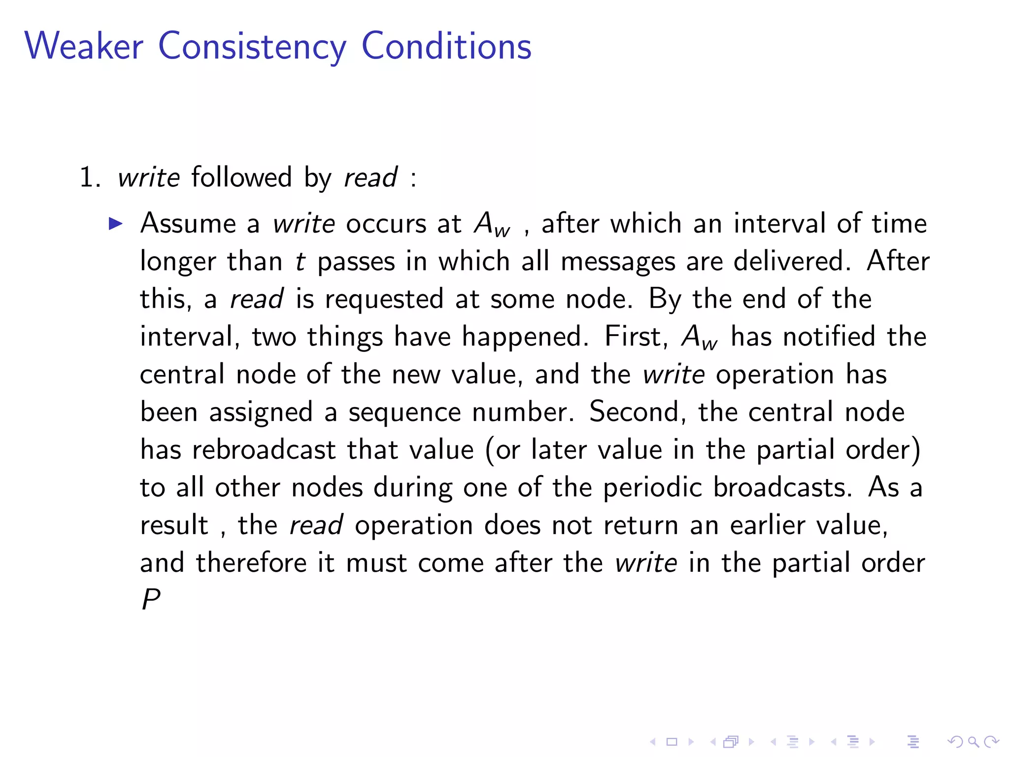 Weaker Consistency Conditions


   1. write followed by read :
        Assume a write occurs at Aw , after which an interval of time
         longer than t passes in which all messages are delivered. After
         this, a read is requested at some node. By the end of the
         interval, two things have happened. First, Aw has notiﬁed the
         central node of the new value, and the write operation has
         been assigned a sequence number. Second, the central node
         has rebroadcast that value (or later value in the partial order)
         to all other nodes during one of the periodic broadcasts. As a
         result , the read operation does not return an earlier value,
         and therefore it must come after the write in the partial order
         P
 