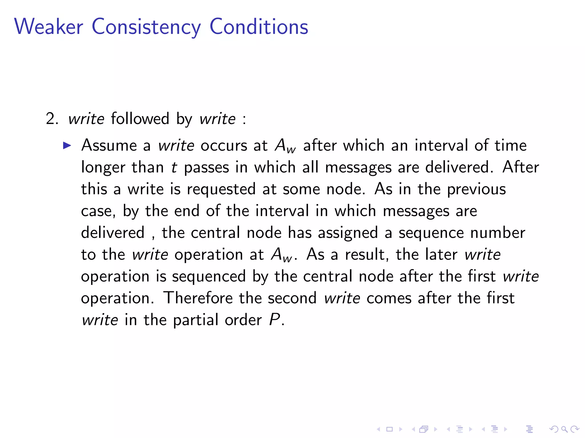 Weaker Consistency Conditions


   2. write followed by write :
        Assume a write occurs at Aw after which an interval of time
         longer than t passes in which all messages are delivered. After
         this a write is requested at some node. As in the previous
         case, by the end of the interval in which messages are
         delivered , the central node has assigned a sequence number
         to the write operation at Aw . As a result, the later write
         operation is sequenced by the central node after the ﬁrst write
         operation. Therefore the second write comes after the ﬁrst
         write in the partial order P.
 