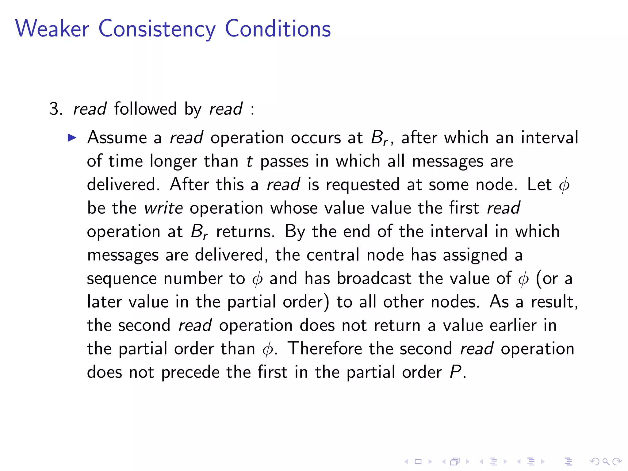 Weaker Consistency Conditions


   3. read followed by read :
        Assume a read operation occurs at Br , after which an interval
         of time longer than t passes in which all messages are
         delivered. After this a read is requested at some node. Let φ
         be the write operation whose value value the ﬁrst read
         operation at Br returns. By the end of the interval in which
         messages are delivered, the central node has assigned a
         sequence number to φ and has broadcast the value of φ (or a
         later value in the partial order) to all other nodes. As a result,
         the second read operation does not return a value earlier in
         the partial order than φ. Therefore the second read operation
         does not precede the ﬁrst in the partial order P.
 