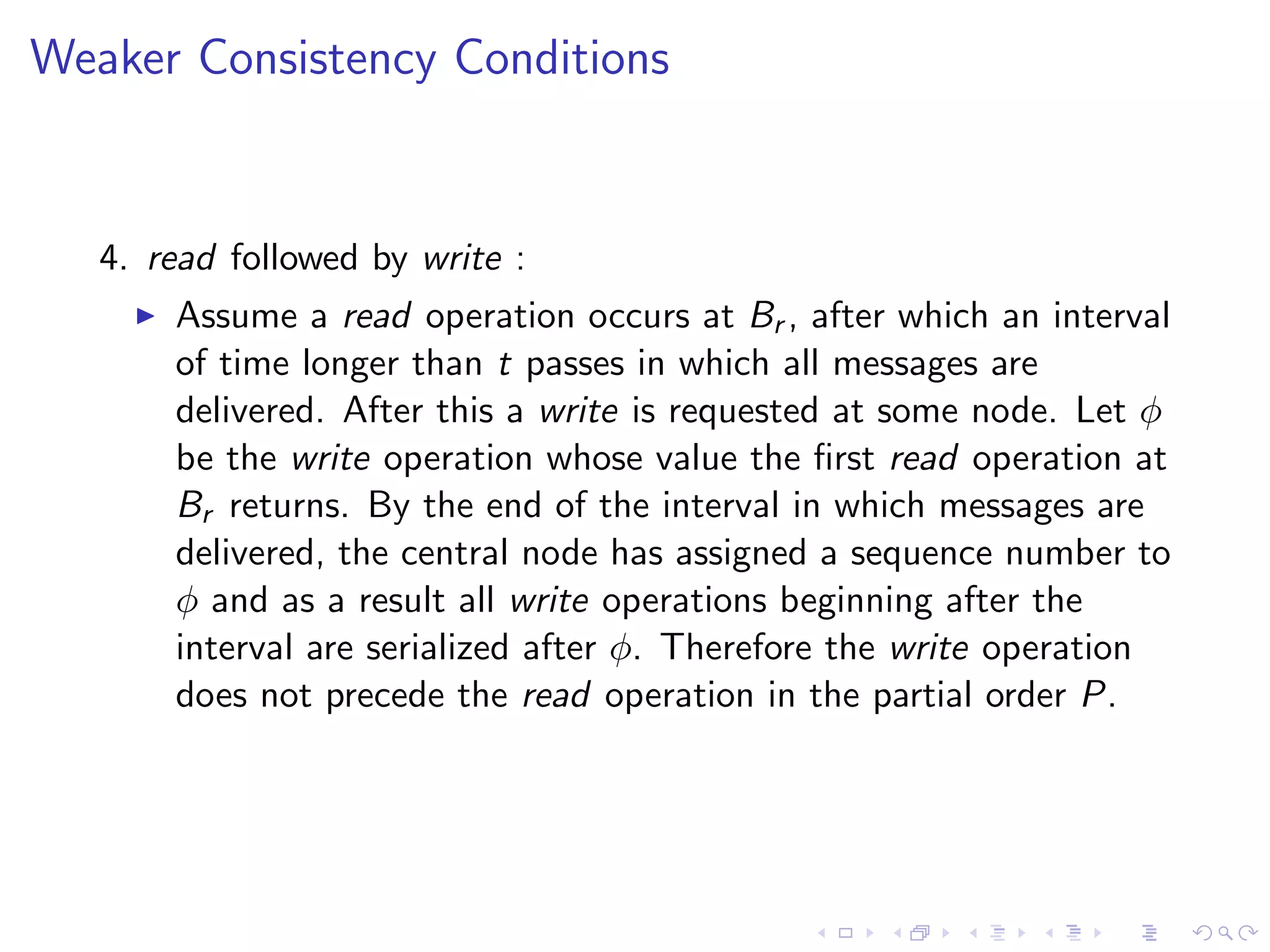 Weaker Consistency Conditions


   4. read followed by write :
        Assume a read operation occurs at Br , after which an interval
         of time longer than t passes in which all messages are
         delivered. After this a write is requested at some node. Let φ
         be the write operation whose value the ﬁrst read operation at
         Br returns. By the end of the interval in which messages are
         delivered, the central node has assigned a sequence number to
         φ and as a result all write operations beginning after the
         interval are serialized after φ. Therefore the write operation
         does not precede the read operation in the partial order P.
 