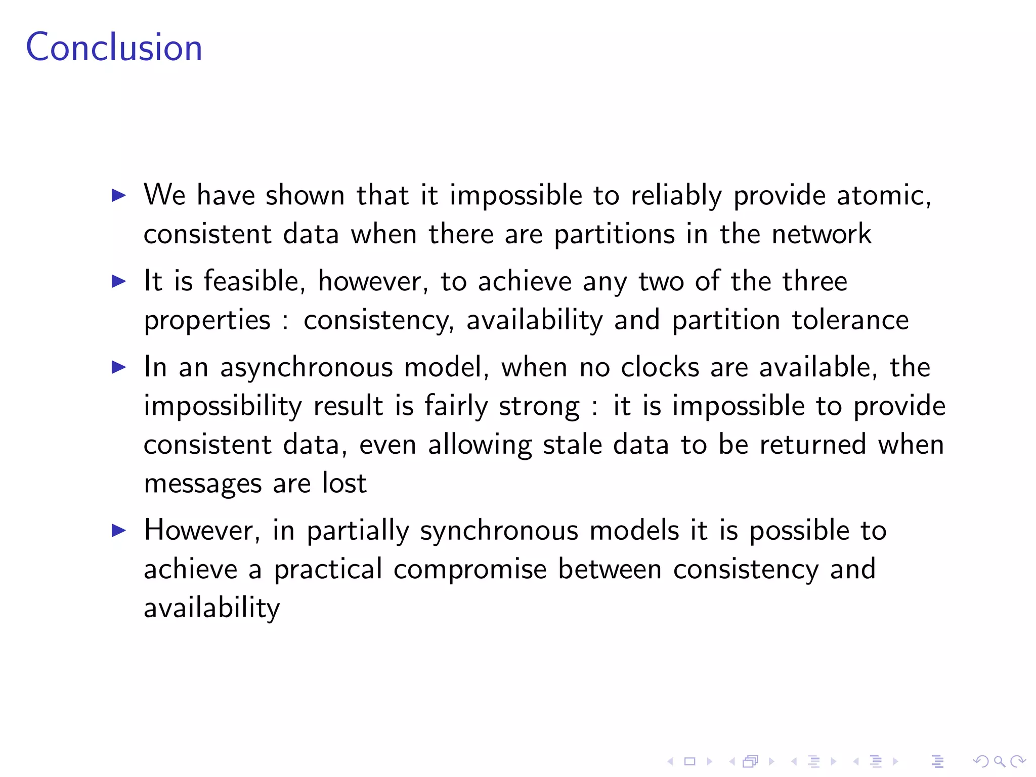 Conclusion


       We have shown that it impossible to reliably provide atomic,
        consistent data when there are partitions in the network
       It is feasible, however, to achieve any two of the three
        properties : consistency, availability and partition tolerance
       In an asynchronous model, when no clocks are available, the
        impossibility result is fairly strong : it is impossible to provide
        consistent data, even allowing stale data to be returned when
        messages are lost
       However, in partially synchronous models it is possible to
        achieve a practical compromise between consistency and
        availability
 