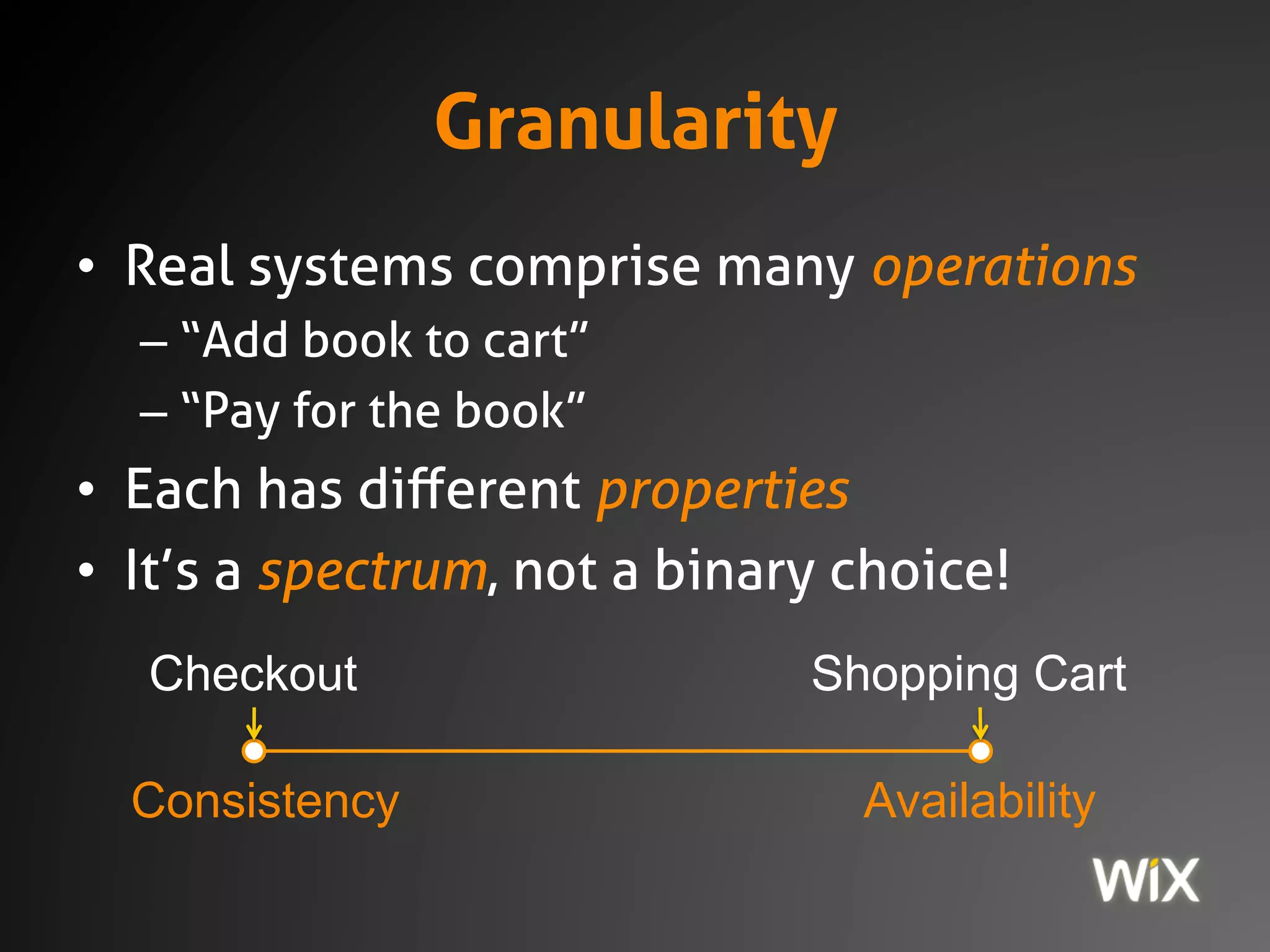 Granularity
• Real systems comprise many operations
– “Add book to cart”
– “Pay for the book”
• Each has different properties
• It’s a spectrum, not a binary choice!
Consistency Availability
Shopping CartCheckout
 
