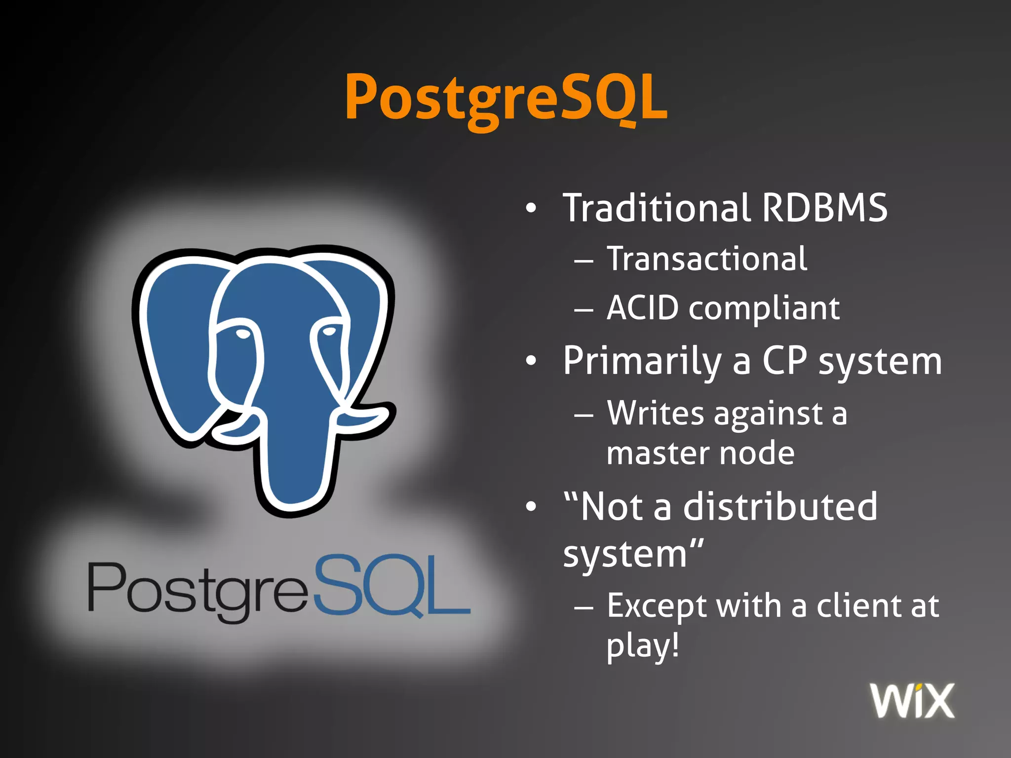 PostgreSQL
• Traditional RDBMS
– Transactional
– ACID compliant
• Primarily a CP system
– Writes against a
master node
• “Not a distributed
system”
– Except with a client at
play!
 