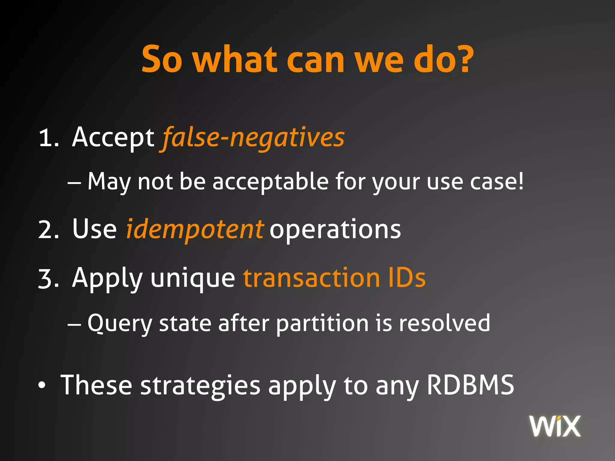 So what can we do?
1. Accept false-negatives
– May not be acceptable for your use case!
2. Use idempotent operations
3. Apply unique transaction IDs
– Query state after partition is resolved
• These strategies apply to any RDBMS
 