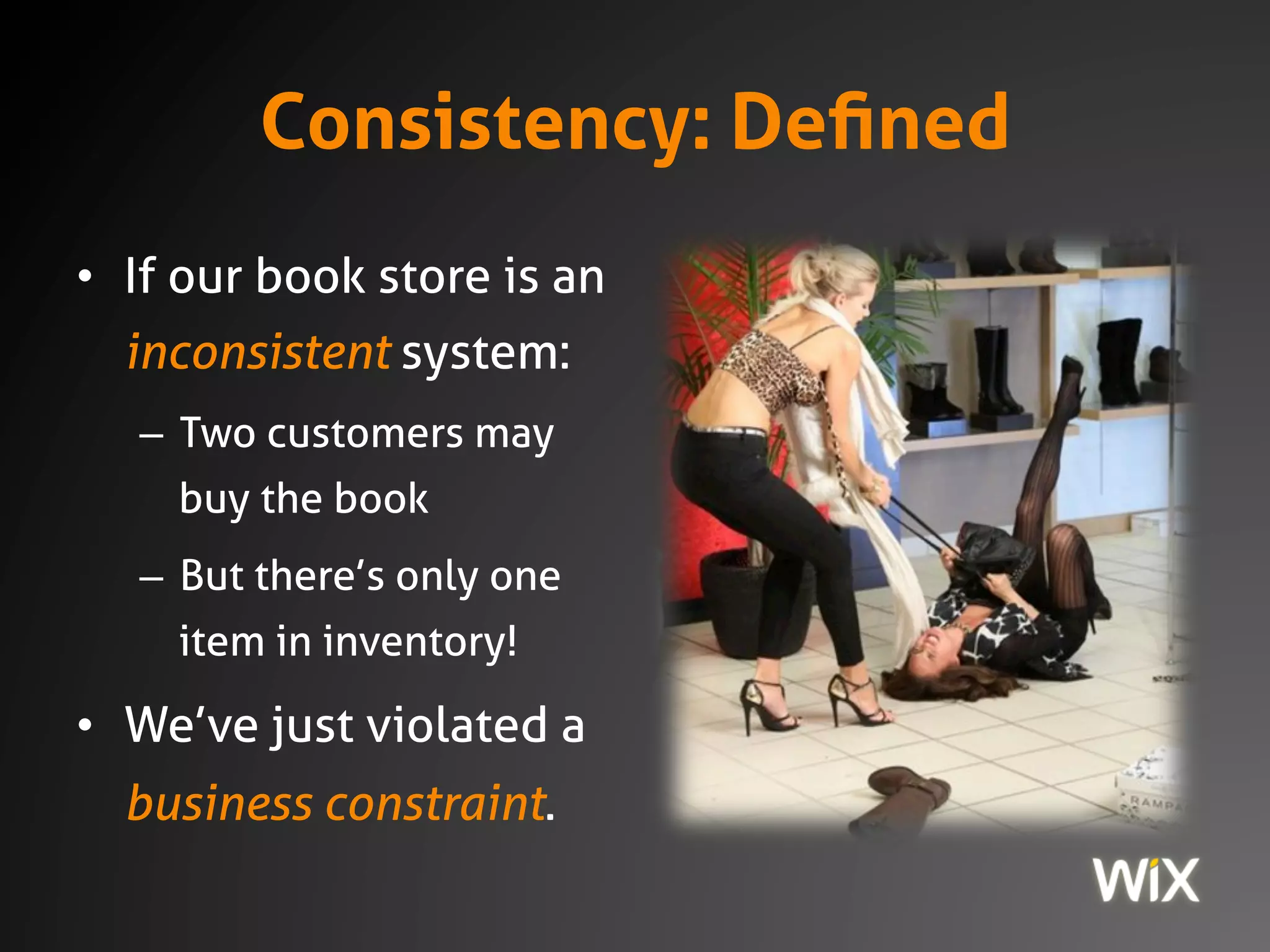 Consistency: Defined
• If our book store is an
inconsistent system:
– Two customers may
buy the book
– But there’s only one
item in inventory!
• We’ve just violated a
business constraint.
 