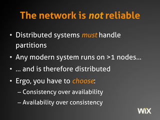 The network is not reliable
• Distributed systems must handle partitions
• Any modern system runs on >1 nodes…
• … and is therefore distributed
• Ergo, you have to choose:
– Consistency over availability
– Availability over consistency
 