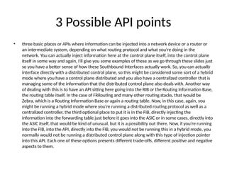 3 Possible API points
• three basic places or APIs where information can be injected into a network device or a router or
an intermediate system, depending on what routing protocol and what you're doing in the
network. You can actually inject information here at the control plane itself, into the control plane
itself in some way and again, I'll give you some examples of these as we go through these slides just
so you have a better sense of how these Southbound Interfaces actually work. So, you can actually
interface directly with a distributed control plane, so this might be considered some sort of a hybrid
mode where you have a control plane distributed and you also have a centralized controller that is
managing some of the information that the distributed control plane also deals with. Another way
of dealing with this is to have an API sitting here going into the RIB or the Routing Information Base,
the routing table itself. In the case of FRRouting and many other routing stacks, that would be
Zebra, which is a Routing Information Base or again a routing table. Now, in this case, again, you
might be running a hybrid mode where you're running a distributed routing protocol as well as a
centralized controller, the third optional place to put it is in the FIB, directly injecting the
information into the forwarding table just before it goes into the ASIC or in some cases, directly into
the ASIC itself, that would be kind of unusual, but it is a possibility out there. Now, if you're running
into the FIB, into the API, directly into the FIB, you would not be running this in a hybrid mode, you
normally would not be running a distributed control plane along with this type of injection pointer
into this API. Each one of these options presents different trade-offs, different positive and negative
aspects to them.
 