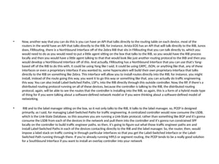 • Now, another way that you can do this is you can have an API that talks directly to the routing table on each device, most of the
routers in the world have an API that talks directly to the RIB, for instance, Arista EOS has an API that will talk directly to the RIB, Junos
does, FRRouting, there is a Northbound Interface off of the Zebra RIB that sits in FRRouting that you can talk directly to, which you
would need to do as you would need to put a little agent sitting on the box that talks to the RIB, so you would have the RIB process
locally and then you would have a little agent talking to that that would look like just another routing protocol to the RIB and then you
would develop a Northbound Interface off of this. And actually, FRRouting has a Northbound Interface that you can use that's Yang-
based off of the RIB to do this with, it could be using Yang like I said, it could be using GRPC, JSON, or anything like that, any of these
interfaces or even a proprietary interface if you wanted to, some hyperscalers will build their own proprietary interface that talks
directly to the RIB on something like Zebra. This interface will allow you to install routes directly into the RIB, for instance, you might
install, instead of the route going this way, you want it to go this way or something like that, you can actually do traffic engineering
this way. You can also install Label-Switched Paths, LSP's, into the RIB directly through this outside controller. Now, the RP, if there's a
distributed routing protocol running on all of these devices, because the controller is talking to the RIB, the distributed routing
protocol, again, will be able to see the routes that the controller is installing into the RIB, so again, this is a form of a hybrid mode type
of thing for if you were talking about a software-defined network model or if you were thinking about a software-defined model of
networking.
• RIB and to the label manager sitting on the box, so it not only talks to the RIB, it talks to the label manager, so, PCEP is designed
primarily, as I said, for managing Label-Switched Paths for traffic engineering. A centralized controller would now consume the LSDB,
which is the Link-State Database, so this assumes you are running a Link-State protocol, rather than something like BGP and it's gonna
consume the LSDB from each of the devices in the network and pull them into the controller and it's gonna run constrained SPF
locally on the controller to build traffic engineer paths, so then, it's going to figure out what those traffic engineer paths are and
install Label-Switched Paths in each of the devices contacting directly to the RIB and the label manager. So, the router, then, would
impose a label stack on traffic coming in through particular interfaces so that you get the Label-Switched interface or the Label-
Switched Path running through there. If you're already running MPLS or segment routing, the PCEP tends to be a really good solution
for a Southbound Interface if you want to install an overlay controller into your network
 