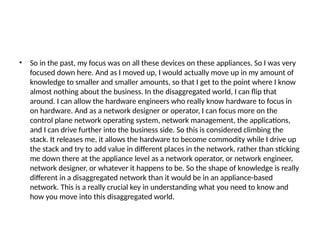 • So in the past, my focus was on all these devices on these appliances. So I was very
focused down here. And as I moved up, I would actually move up in my amount of
knowledge to smaller and smaller amounts, so that I get to the point where I know
almost nothing about the business. In the disaggregated world, I can flip that
around. I can allow the hardware engineers who really know hardware to focus in
on hardware. And as a network designer or operator, I can focus more on the
control plane network operating system, network management, the applications,
and I can drive further into the business side. So this is considered climbing the
stack. It releases me, it allows the hardware to become commodity while I drive up
the stack and try to add value in different places in the network, rather than sticking
me down there at the appliance level as a network operator, or network engineer,
network designer, or whatever it happens to be. So the shape of knowledge is really
different in a disaggregated network than it would be in an appliance-based
network. This is a really crucial key in understanding what you need to know and
how you move into this disaggregated world.
 