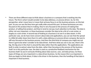 • There are three different ways to think about a business or a company that is working into the
future. The first is what I would consider to be data-oblivious, or process-driven. So, for this
perspective, what I mean here is I mean their primary focus is on the business process, on this last
part. So you can see the lines here get really wide around this part. So these businesses are very
focused on the product they're making, they're very focused on the process of making that
product, of selling that product, and they're tend to not pay much attention to the data. The data is
either not very important, or these businesses consider the data to be a bit of a cost center, or
largely as a cost center. A second way of looking at a business is to see it as data-aware. In this
particular case, we do have more concern about data and applications, you can see that the spread
is a little bit wider down here than it is with a data-oblivious or process-driven company. But you're
still very focused on the business process. And then the third kind of company you might see out
there is gonna be what I consider to be data-driven. And here what you see is you see, there's the
big, the big area in the chart is around the data rather than the applications. The applications are
built in order to extract value from the data, rather than focusing on the process of the business
itself. So in this particular case, the data is used as a productive feedback mechanism for the
business itself. So you're seriously thinking about data sources, uses, and data privacy. So these
types of things are very important in a data-driven business. So the reason this is so important is
that you begin to think about, if data is the driver in the business, then the handling of that data is
important in that business.
 