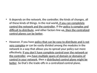• It depends on the network, the controller, the kinds of changes, all
of these kinds of things. In the real world, if you can completely
control the network and the controller, if the policy is complex and
difficult to distribute, and other factors line up, then the centralized
control planes can be better.
• However, if you have policy that can be easy to distribute and is not
very complex or can be easily divided among the modules in the
network in a way that allows you to spread your policy out more
effectively, if you don't have complete control over the network or
the controller, you have multiple spans of domain or domains of
control in your network, then a distributed control plane might be
better. So that's the trade-offs in a centralized control plane.
 