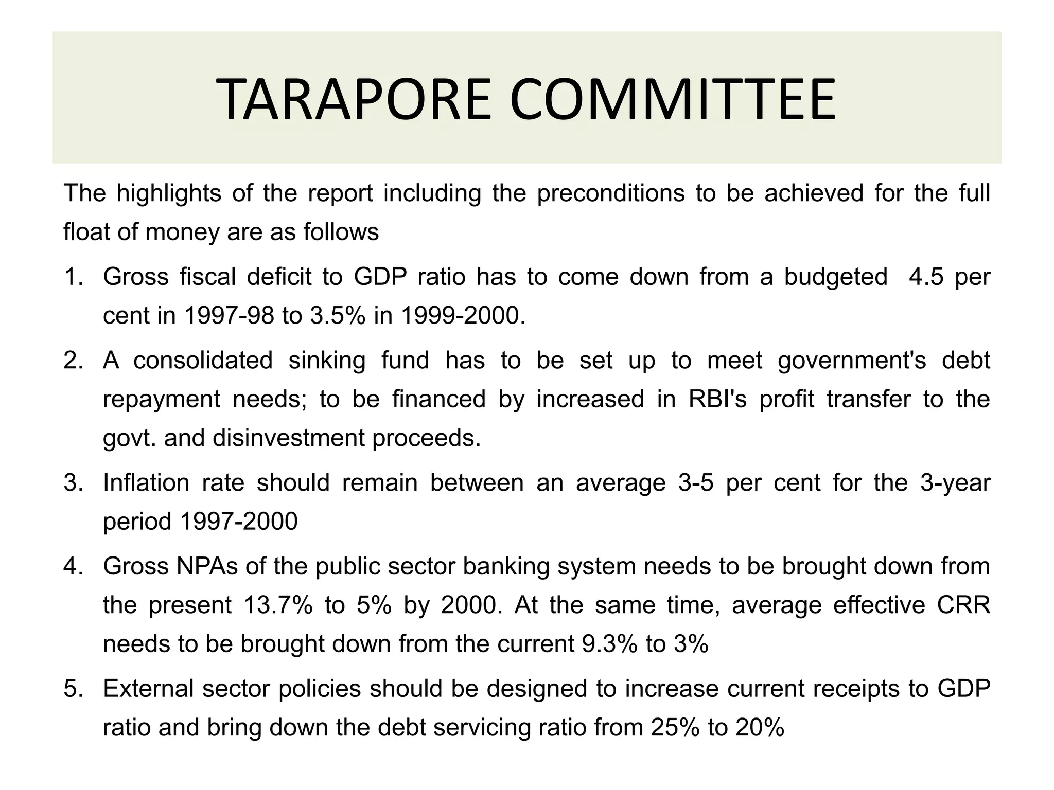 TARAPORE COMMITTEE
The highlights of the report including the preconditions to be achieved for the full
float of money are as follows
1. Gross fiscal deficit to GDP ratio has to come down from a budgeted 4.5 per
cent in 1997-98 to 3.5% in 1999-2000.
2. A consolidated sinking fund has to be set up to meet government's debt
repayment needs; to be financed by increased in RBI's profit transfer to the
govt. and disinvestment proceeds.
3. Inflation rate should remain between an average 3-5 per cent for the 3-year
period 1997-2000
4. Gross NPAs of the public sector banking system needs to be brought down from
the present 13.7% to 5% by 2000. At the same time, average effective CRR
needs to be brought down from the current 9.3% to 3%
5. External sector policies should be designed to increase current receipts to GDP
ratio and bring down the debt servicing ratio from 25% to 20%
 