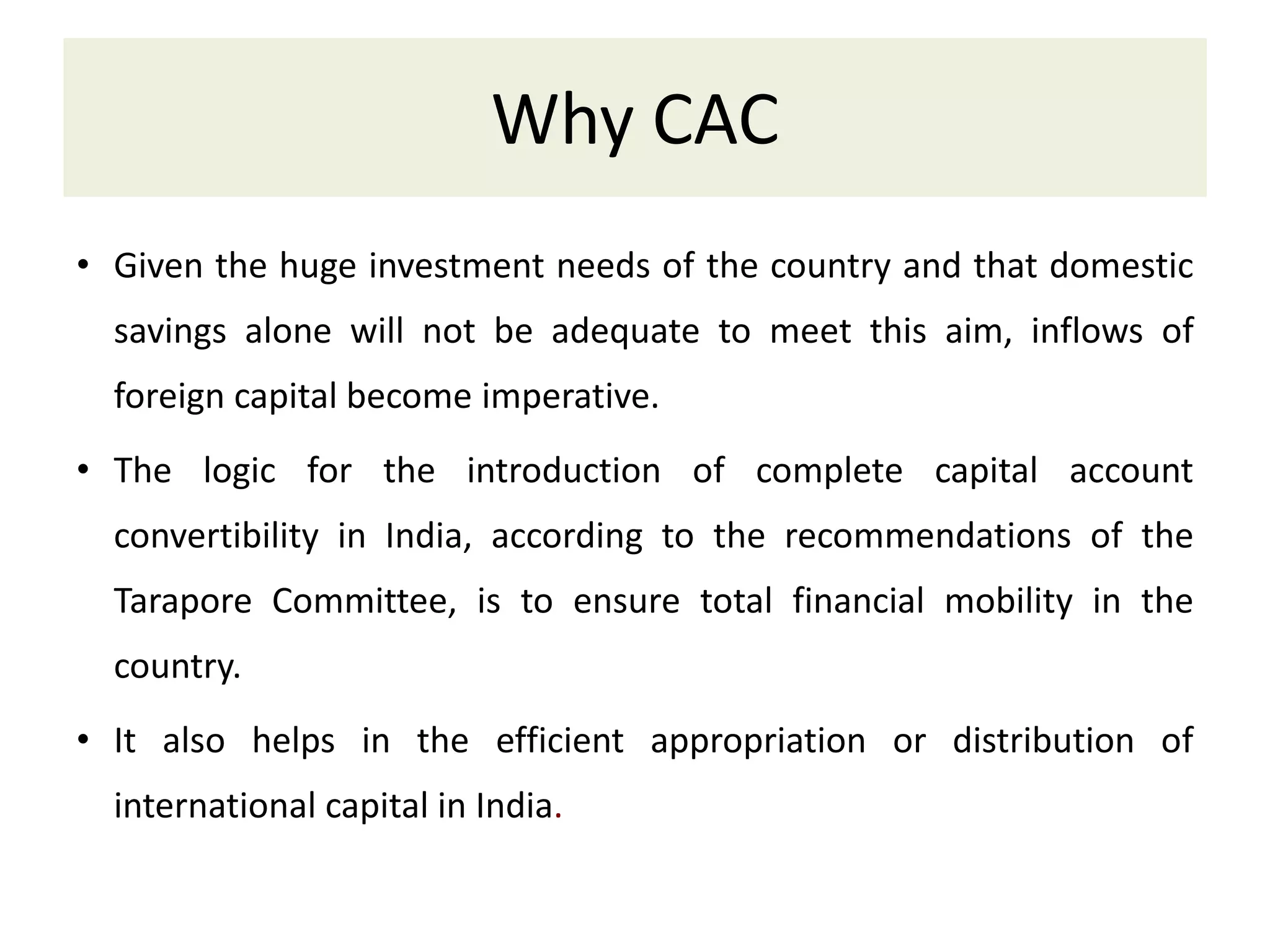 Why CAC
• Given the huge investment needs of the country and that domestic
savings alone will not be adequate to meet this aim, inflows of
foreign capital become imperative.
• The logic for the introduction of complete capital account
convertibility in India, according to the recommendations of the
Tarapore Committee, is to ensure total financial mobility in the
country.
• It also helps in the efficient appropriation or distribution of
international capital in India.
 