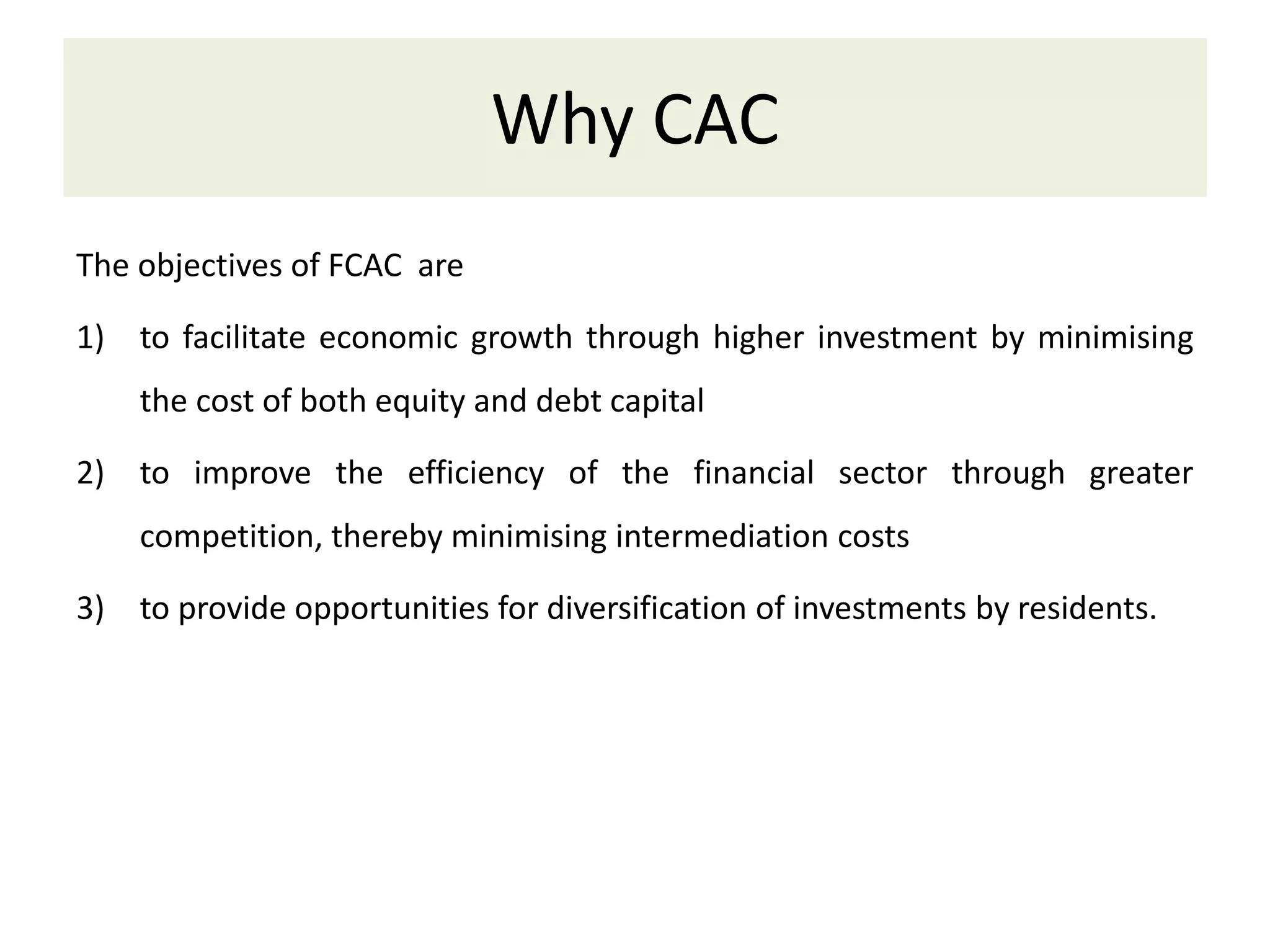 Why CAC
The objectives of FCAC are
1) to facilitate economic growth through higher investment by minimising
the cost of both equity and debt capital
2) to improve the efficiency of the financial sector through greater
competition, thereby minimising intermediation costs
3) to provide opportunities for diversification of investments by residents.
 